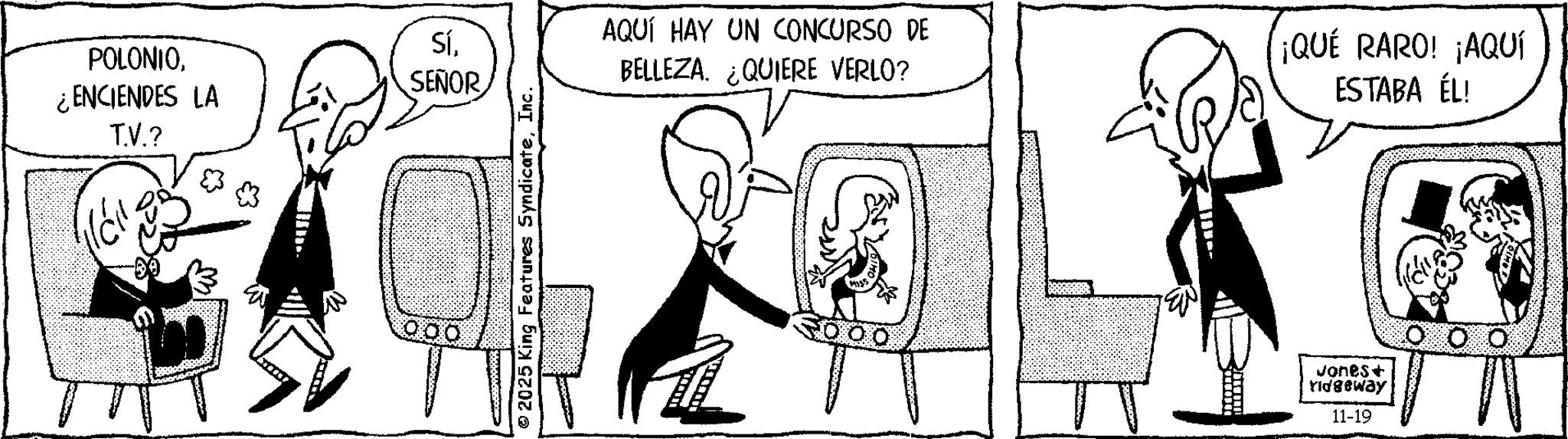 Animated cartoon OCR: Sí¿ENCIENDES LA T.V.? SEÑOR 2025 King Features SyndicateInc. AQUÍ HAY UN CONCURSO DE BELLEZA. ¿QUIERE VERLO? ¡QUÉ RARO! ¡AQUÍ ESTABA ÉL! Jones+ ridgeway 11-19 Sí¿ ENCIENDES LA T.V. ? SEÑOR 2025 King Features SyndicateInc. AQUÍ HAY UN CONCURSO DE BELLEZA . ¿ QUIERE VERLO ? ¡ QUÉ RARO ! ¡ AQUÍ ESTABA ÉL ! Jones + ridgeway 11-19