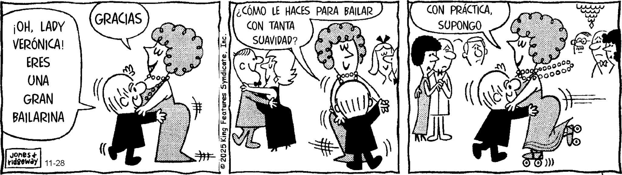 Comics OCR: ¡OHLADY VERÓNICA! ERES UNA GRAN BAILARINA Jones+ ridgeway 11-28 GRACIAS ## © 2025 King Features SyndicateInc. ¿CÓMO LE HACES PARA BAILAR CON TANTA SUAVIDAD? CON PRÁCTICASUPONGO 25 0000. ¡ OHLADY VERÓNICA ! ERES UNA GRAN BAILARINA Jones + ridgeway 11-28 GRACIAS ## © 2025 King Features SyndicateInc. ¿ CÓMO LE HACES PARA BAILAR CON TANTA SUAVIDAD ? CON PRÁCTICASUPONGO 25 0000 .
