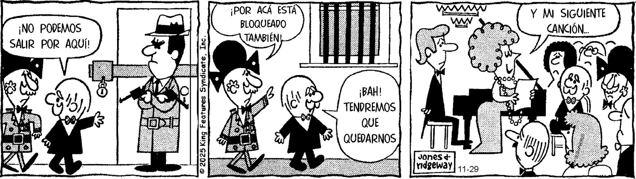 Photo caption OCR: ¡NO PODEMOS SALIR POR AQUÍ! © 2025 King Features SyndicateInc. ¡POR ACÁ ESTA BLOQUEADO TAMBIÉN! ¡BAH! TENDREMOS QUE QUEDARNOS Jones & ridgeway 11-29 Y MI SIGUIENTE CANCIÓN... 00- ¡ NO PODEMOS SALIR POR AQUÍ ! © 2025 King Features SyndicateInc. ¡ POR ACÁ ESTA BLOQUEADO TAMBIÉN ! ¡ BAH ! TENDREMOS QUE QUEDARNOS Jones & ridgeway 11-29 Y MI SIGUIENTE CANCIÓN ... 00-