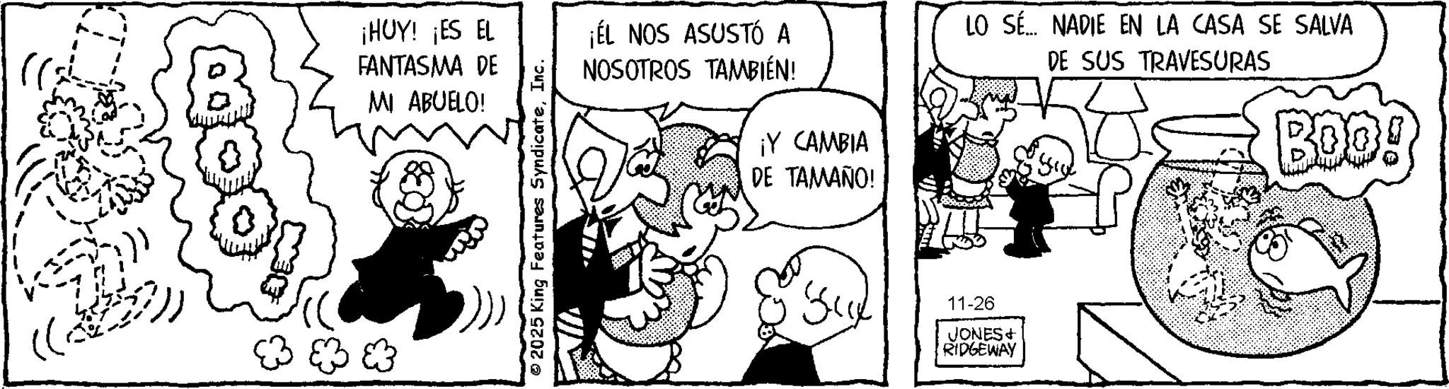 Gesture OCR: ¡HUY! ¡ES EL FANTASMA DE MI ABUELO! 2025 King Features SyndicateInc. ¡ÉL NOS ASUSTÓ A NOSOTROS TAMBIÉN! ¡Y CAMBIA DE TAMAÑO! LO SÉ... NADIE EN LA CASA SE SALVA DE SUS TRAVESURAS BOO! Sue 11-26 JONES+ RIDGEWAY ¡ HUY ! ¡ ES EL FANTASMA DE MI ABUELO ! 2025 King Features SyndicateInc. ¡ ÉL NOS ASUSTÓ A NOSOTROS TAMBIÉN ! ¡ Y CAMBIA DE TAMAÑO ! LO SÉ ... NADIE EN LA CASA SE SALVA DE SUS TRAVESURAS BOO ! Sue 11-26 JONES + RIDGEWAY