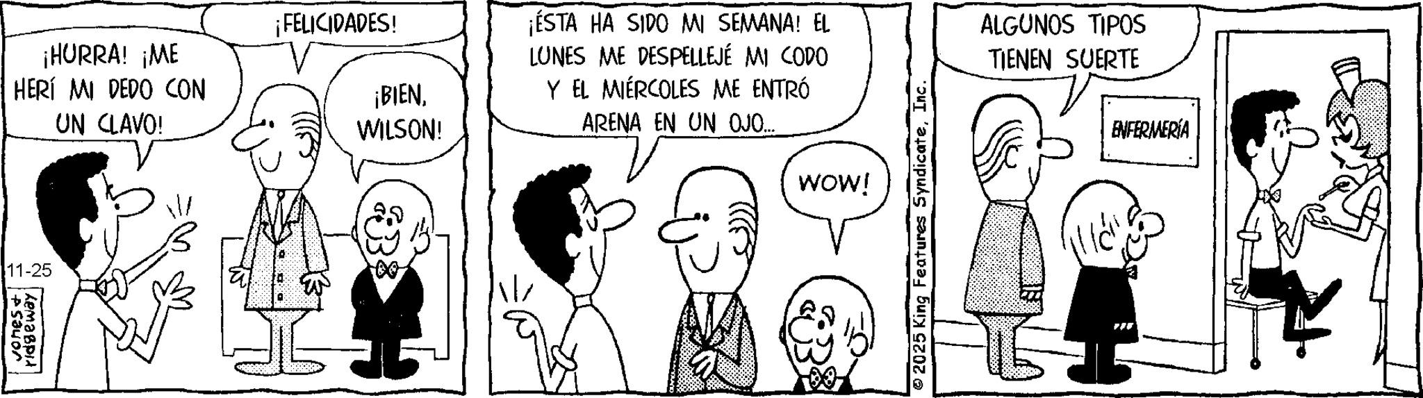 Comic book OCR: 11-25 Zemagpi vones + ¡HURRA! ¡ME HERÍ MI DEDO CON UN CLAVO! ¡FELICIDADES! ¡BIENWILSON! ¡ÉSTA HA SIDO MI SEMANA! EL LUNES ME DESPELLEJÉ MI CODO Y EL MIÉRCOLES ME ENTRÓ ARENA EN UN OJO... WOW! 2025 King Features SyndicateInc. ALGUNOS TIPOS TIENEN SUERTE ENFERMERÍA 11-25 Zemagpi vones + ¡ HURRA ! ¡ ME HERÍ MI DEDO CON UN CLAVO ! ¡ FELICIDADES ! ¡ BIENWILSON ! ¡ ÉSTA HA SIDO MI SEMANA ! EL LUNES ME DESPELLEJÉ MI CODO Y EL MIÉRCOLES ME ENTRÓ ARENA EN UN OJO ... WOW ! 2025 King Features SyndicateInc. ALGUNOS TIPOS TIENEN SUERTE ENFERMERÍA