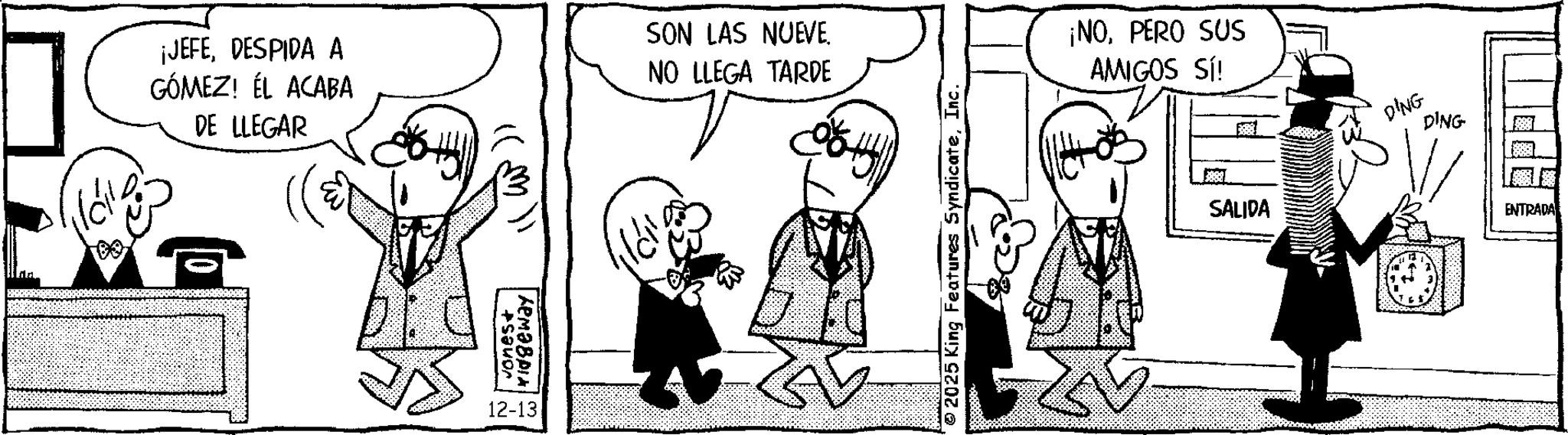 Animated cartoon OCR: ¡JEFEDESPIDA A GÓMEZ! ÉL ACABA DE LLEGAR SON LAS NUEVE. NO LLEGA TARDE ?? vones+ 12-13 © 2025 King Features SyndicateInc. ¡NOPERO SUS AMIGOS SÍ! 5881 SALIDA DING DING ENTRADA ¡ JEFEDESPIDA A GÓMEZ ! ÉL ACABA DE LLEGAR SON LAS NUEVE . NO LLEGA TARDE ?? vones + 12-13 © 2025 King Features SyndicateInc. ¡ NOPERO SUS AMIGOS SÍ ! 5881 SALIDA DING DING ENTRADA