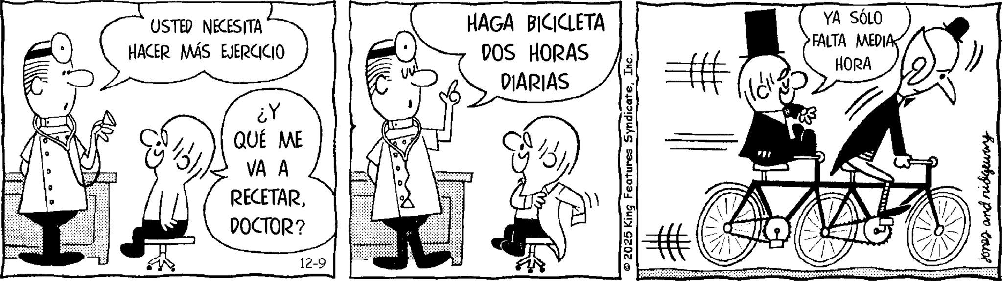 Line art OCR: USTED NECESITA HACER MÁS EJERCICIO ¿Y QUÉ ME VA A RECETARHAGA BICICLETA DOS HORAS DIARIAS DOCTOR? 12-9 © 2025 King Features SyndicateInc. = YA SÓLO FALTA MEDIA MEDIA HORA jones and ridgeway USTED NECESITA HACER MÁS EJERCICIO ¿ Y QUÉ ME VA A RECETARHAGA BICICLETA DOS HORAS DIARIAS DOCTOR ? 12-9 © 2025 King Features SyndicateInc. = YA SÓLO FALTA MEDIA MEDIA HORA jones and ridgeway