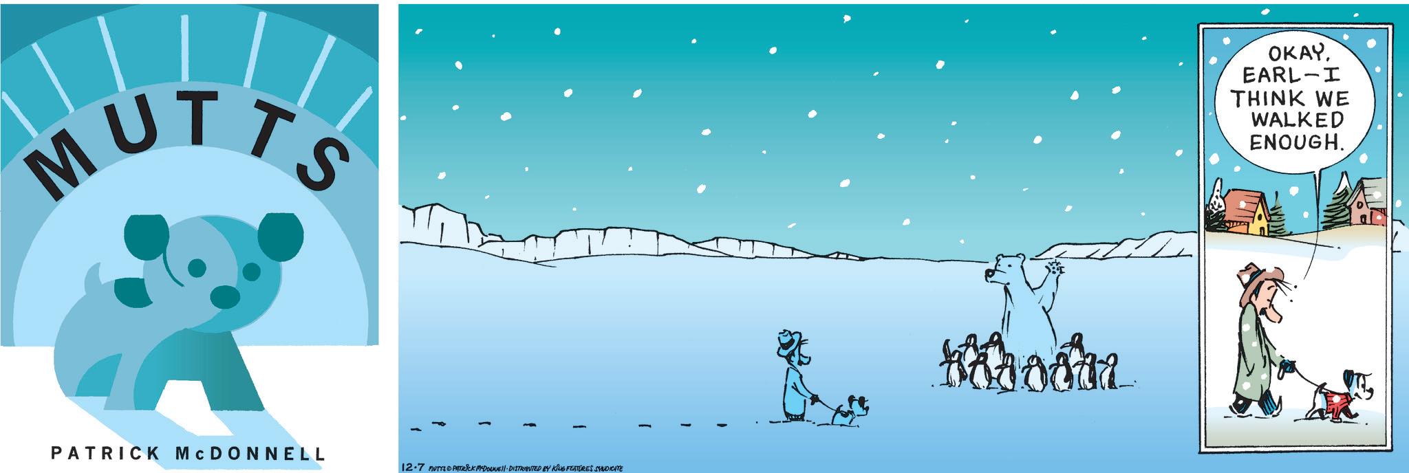 Arctic OCR: MUTTS PATRICK MCDONNELL 12.7 MUTYS & PATRICK MYDOUNE DISTRIBUTED BY KING FEATURES SYNDICATE Voora OKAY. EARL-I THINK WE WALKED ENOUGH. MUTTS PATRICK MCDONNELL 12.7 MUTYS & PATRICK MYDOUNE DISTRIBUTED BY KING FEATURES SYNDICATE Voora OKAY . EARL - I THINK WE WALKED ENOUGH .