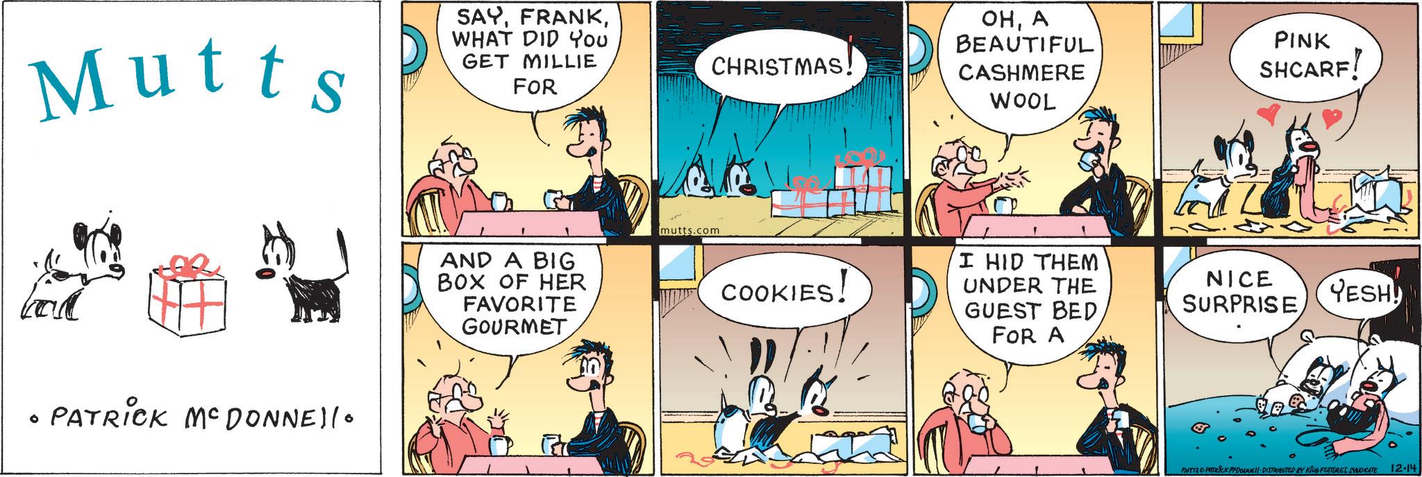 Animated cartoon OCR: Mutts SAYWHAT DID You GET MILLIE FOR CHRISTMAS! OHA BEAUTIFUL CASHMERE WOOL PINK SHCARF! ° PATRICK MCDONNEllo AND A BIG BOX OF HER FAVORITE GOURMET mutts.com COOKIES! I HID THEM UNDER THE GUEST BED FOR A NICE SURPRISE YESH! MUTYS & PATRICK MEDOUNE DISTRIBUTED BY KING FEATURES SYNDICATE 12-14 Mutts SAYWHAT DID You GET MILLIE FOR CHRISTMAS ! OHA BEAUTIFUL CASHMERE WOOL PINK SHCARF ! ° PATRICK MCDONNEllo AND A BIG BOX OF HER FAVORITE GOURMET mutts.com COOKIES ! I HID THEM UNDER THE GUEST BED FOR A NICE SURPRISE YESH ! MUTYS & PATRICK MEDOUNE DISTRIBUTED BY KING FEATURES SYNDICATE 12-14