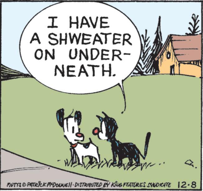 Graphics OCR: I HAVE A SHWEATER ON UNDER- NEATH. MUTTS © PATRICK MYDONNE. DISTRIBUTED BY KING FEATURES SYNDICATE 12.8 I HAVE A SHWEATER ON UNDER- NEATH . MUTTS © PATRICK MYDONNE . DISTRIBUTED BY KING FEATURES SYNDICATE 12.8
