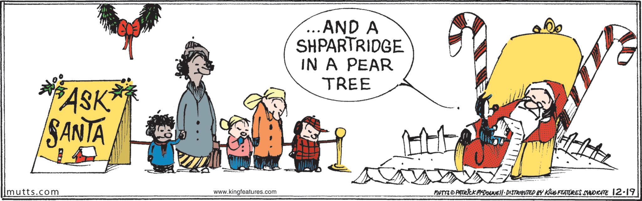 Pleased OCR: ASK SANTA ...AND A SHPARTRIDGE IN A PEAR TREE mutts.com www.kingfeatures.com MUTTS & PATRICK MEDONNE!! DISTRIBUTED BY KING FEATURES SYNDICATE 12.19 ASK SANTA ... AND A SHPARTRIDGE IN A PEAR TREE mutts.com www.kingfeatures.com MUTTS & PATRICK MEDONNE !! DISTRIBUTED BY KING FEATURES SYNDICATE 12.19