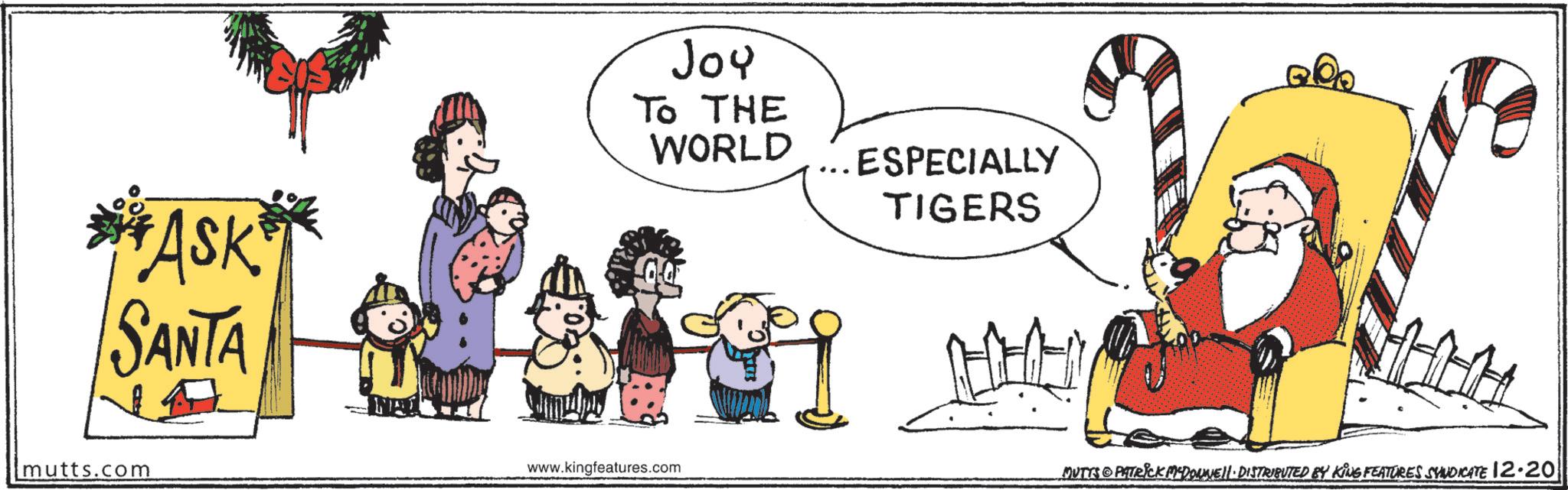 Holiday OCR: ASK SANTA mutts.com Joy TO THE WORLD ESPECIALLY TIGERS www.kingfeatures.com MUTTS & PATRICK MCDONNELL DISTRIBUTED BY KING FEATURES SYNDICATE 12·20 ASK SANTA mutts.com Joy TO THE WORLD ESPECIALLY TIGERS www.kingfeatures.com MUTTS & PATRICK MCDONNELL DISTRIBUTED BY KING FEATURES SYNDICATE 12 · 20
