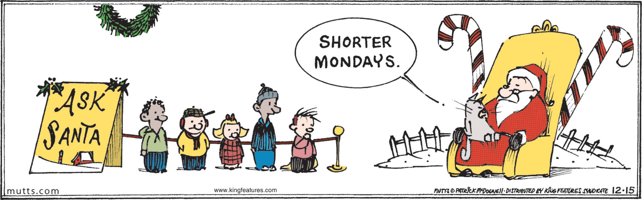 Animated cartoon OCR: ASK SANTA mutts.com SHORTER MONDAYS. www.kingfeatures.com MUTTS PATRICK MEDOWNE!!· DISTRIBUTED BY KING FEATURES SYNDICATE 12.15 ASK SANTA mutts.com SHORTER MONDAYS . www.kingfeatures.com MUTTS PATRICK MEDOWNE !! · DISTRIBUTED BY KING FEATURES SYNDICATE 12.15