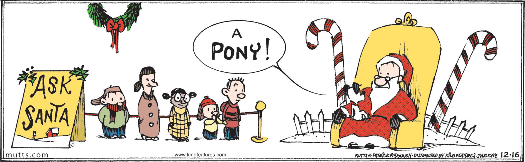 Clip art OCR: ASK SANTA A PONY! mutts.com www.kingfeatures.com MUTTS PATRICK MADONNEll. DISTRIBUTED BY KING FEATURES SYNDICATE 12.16 ASK SANTA A PONY ! mutts.com www.kingfeatures.com MUTTS PATRICK MADONNEll . DISTRIBUTED BY KING FEATURES SYNDICATE 12.16