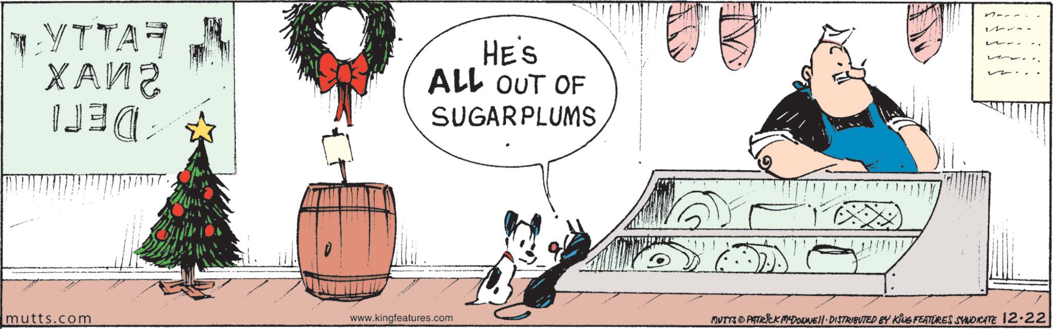 Fiction OCR: TYTTAR ???? ?? HE'S ALL OUT OF SUGAR PLUMS mutts.com www.kingfeatures.com 12 MUTTS PATRICK MADONNE DISTRIBUTED BY KING FEATURES SYNDICATE 12.22 TYTTAR ???? ?? HE'S ALL OUT OF SUGAR PLUMS mutts.com www.kingfeatures.com 12 MUTTS PATRICK MADONNE DISTRIBUTED BY KING FEATURES SYNDICATE 12.22
