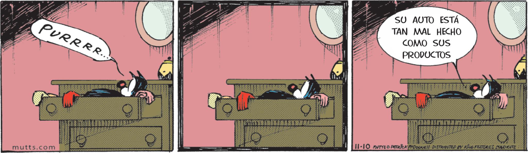 Comic book OCR: SU AUTO ESTÁ TAN MAL HECHO COMO SUS PRODUCTOS PURRRR. mutts.com 11-10 MUTYS PATRICK MADONNELL DISTRIBUTED BY KING FEATURES SYNDICATE SU AUTO ESTÁ TAN MAL HECHO COMO SUS PRODUCTOS PURRRR . mutts.com 11-10 MUTYS PATRICK MADONNELL DISTRIBUTED BY KING FEATURES SYNDICATE