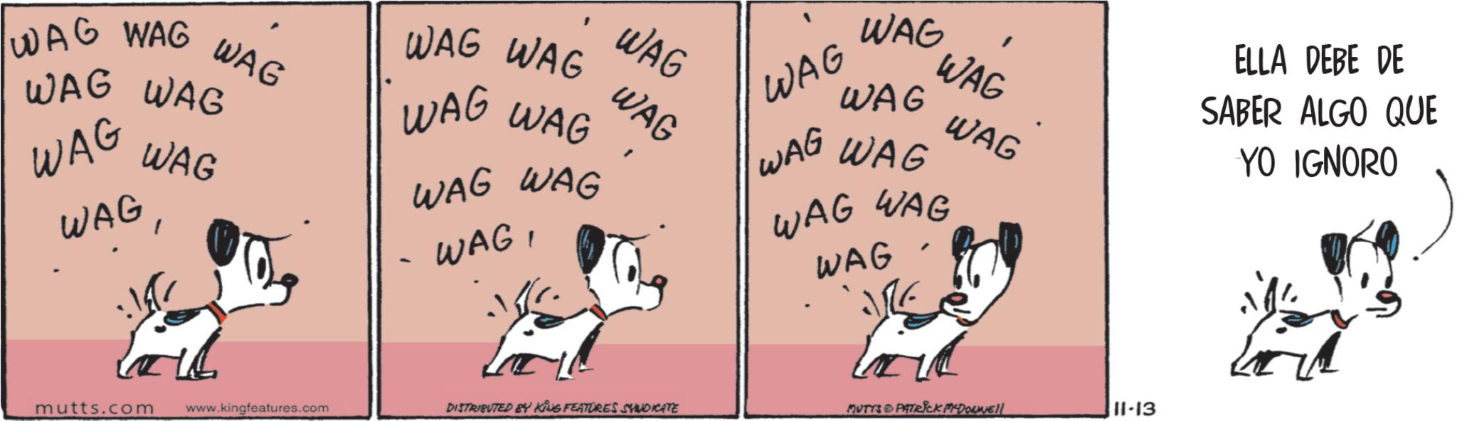 Animated cartoon OCR: WAG WAG WAG WAG WAG WAG WAG WAG WAG WAG WAG WAG WAG WAG - WAGWAG WAG ' WAG WAG WAG WAG WAG WAG WAG WAG WAG WAG ELLA DEBE DE SABER ALGO QUE YO IGNORO mutts.com www.kingfeatures.com DISTRIBUTED BY KING FEATURES SYNDICATE MUTYS & PATRICK MYDONNEll 11-13 WAG WAG WAG WAG WAG WAG WAG WAG WAG WAG WAG WAG WAG WAG - WAGWAG WAG ' WAG WAG WAG WAG WAG WAG WAG WAG WAG WAG ELLA DEBE DE SABER ALGO QUE YO IGNORO mutts.com www.kingfeatures.com DISTRIBUTED BY KING FEATURES SYNDICATE MUTYS & PATRICK MYDONNEll 11-13