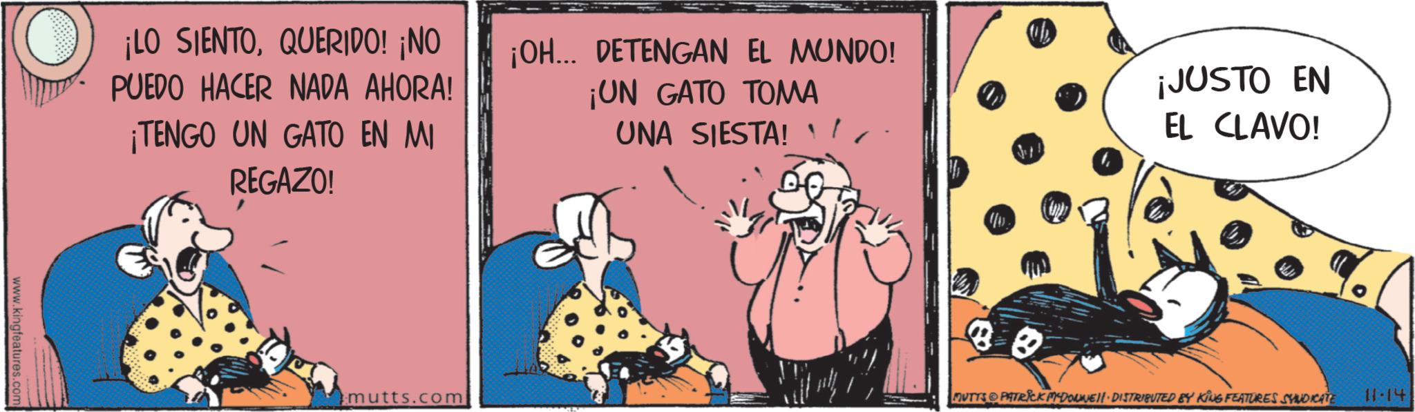 Graphics OCR: O ¡LO SIENTOQUERIDO! ¡NO PUEDO HACER NADA AHORA! ¡TENGO UN GATO EN MI REGAZO! ¡OH... DETENGAN EL MUNDO! ¡UN GATO TOMA UNA SIESTA! W ¡JUSTO EN EL CLAVO! www.kingfeatures.com mutts.com 0 MUTTS PATRICK MEDONNELL DISTRIBUTED BY KING FEATURES SYNDICATE 11.14 O ¡ LO SIENTOQUERIDO ! ¡ NO PUEDO HACER NADA AHORA ! ¡ TENGO UN GATO EN MI REGAZO ! ¡ OH ... DETENGAN EL MUNDO ! ¡ UN GATO TOMA UNA SIESTA ! W ¡ JUSTO EN EL CLAVO ! www.kingfeatures.com mutts.com 0 MUTTS PATRICK MEDONNELL DISTRIBUTED BY KING FEATURES SYNDICATE 11.14