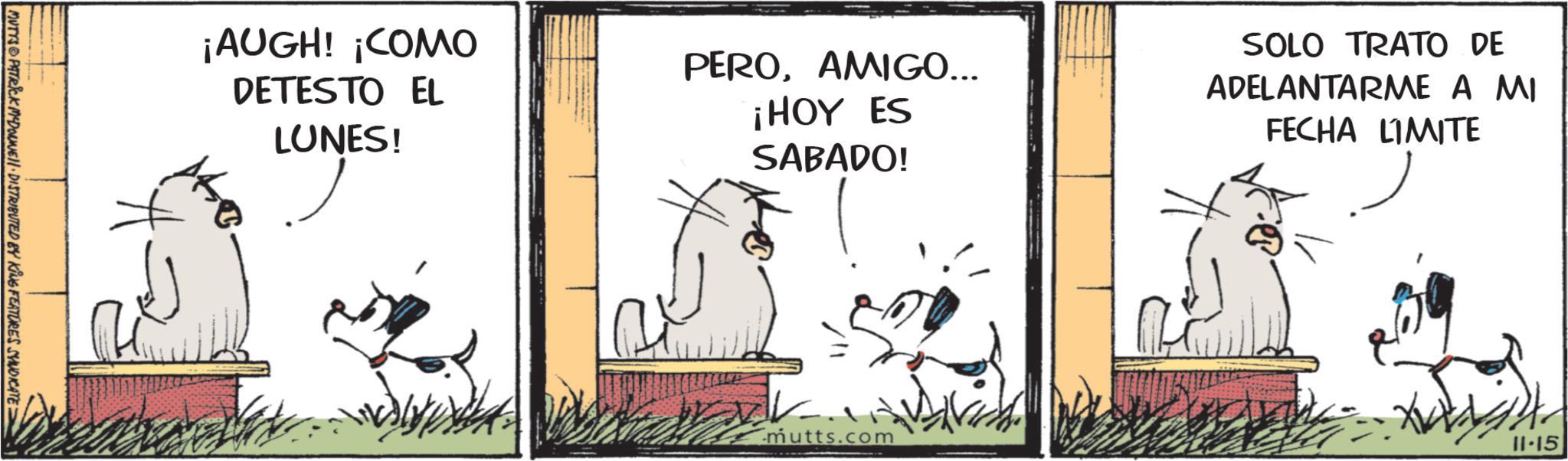 Paw OCR: MUTYS PATRICK MYDONNE DISTRIBUTED BY KING FEATURES SYNDICATE: ¡AUGH! ¡COMO DETESTO EL LUNES! PEROAMIGO... ¡HOY ES SABADO! SOLO TRATO DE ADELANTARME A MI FECHA LIMITE 241 mutts.com 11.15 MUTYS PATRICK MYDONNE DISTRIBUTED BY KING FEATURES SYNDICATE : ¡ AUGH ! ¡ COMO DETESTO EL LUNES ! PEROAMIGO ... ¡ HOY ES SABADO ! SOLO TRATO DE ADELANTARME A MI FECHA LIMITE 241 mutts.com 11.15