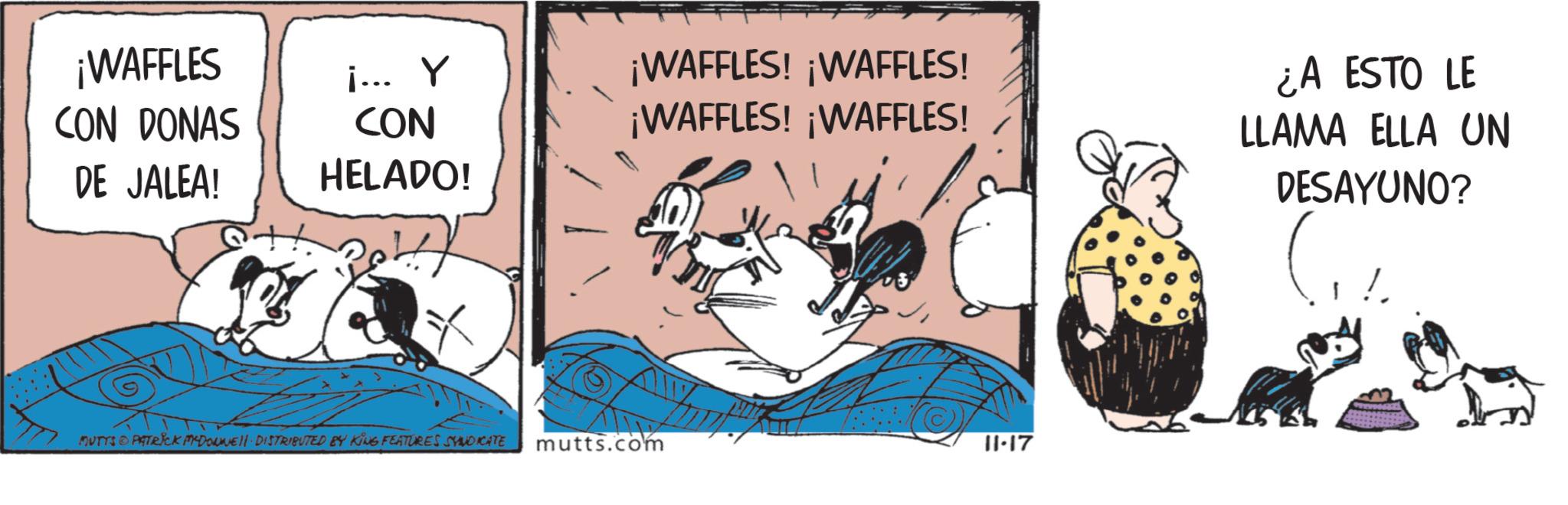 Publication OCR: ¡WAFFLES CON DONAS DE JALEA! i... Y CON HELADO! ¡WAFFLES! ¡WAFFLES! ¡WAFFLES! ¡WAFFLES! MUTYS PATRICK MCDONNEL DISTRIBUTED BY KING FEATURES SYNDICATE mutts.com 11.17 ¿A ESTO LE LLAMA ELLA UN DESAYUNO? ¡ WAFFLES CON DONAS DE JALEA ! i ... Y CON HELADO ! ¡ WAFFLES ! ¡ WAFFLES ! ¡ WAFFLES ! ¡ WAFFLES ! MUTYS PATRICK MCDONNEL DISTRIBUTED BY KING FEATURES SYNDICATE mutts.com 11.17 ¿ A ESTO LE LLAMA ELLA UN DESAYUNO ?