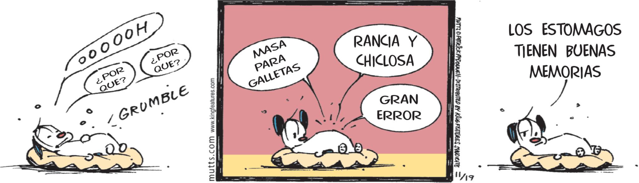 Leporids OCR: 00000H ¿POR ¿POR QUE? QUE? 1 GRUMBLE mutts.com www.kingfeatures.com MASA PARA GALLETAS RANCIA Y CHICLOSA GRAN ERROR MUTTS PATRICK DOUVELI DISTRIBUTED BY KING FEATURES SYNDICATE 11/19 LOS ESTOMAGOS TIENEN BUENAS MEMORIAS 00000H ¿ POR ¿ POR QUE ? QUE ? 1 GRUMBLE mutts.com www.kingfeatures.com MASA PARA GALLETAS RANCIA Y CHICLOSA GRAN ERROR MUTTS PATRICK DOUVELI DISTRIBUTED BY KING FEATURES SYNDICATE 11/19 LOS ESTOMAGOS TIENEN BUENAS MEMORIAS