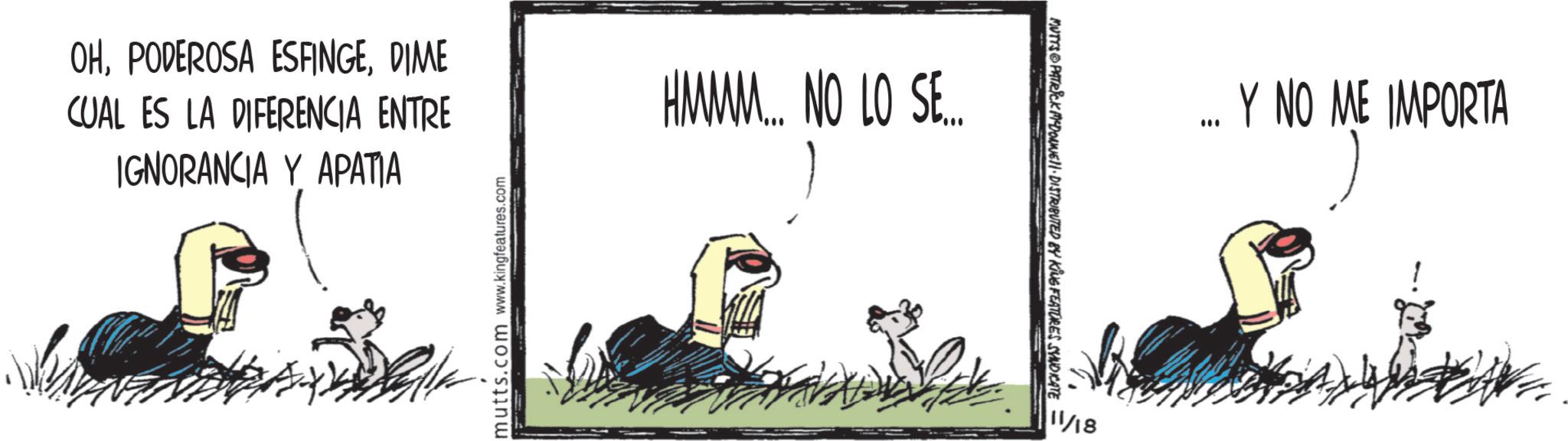 Fiction OCR: OHDIME CUAL ES LA DIFERENCIA ENTRE IGNORANCIA Y APATIA HMMM... NO LO SE... mutts.com www.kingfeatures.com MUTTS PATRICK MADONNE. DISTRIBUTED BY KING FEATURES SYNDICATE 11/18 ... Y NO ME IMPORTA OHPODEROSA ESFINGEDIME CUAL ES LA DIFERENCIA ENTRE IGNORANCIA Y APATIA HMMM ... NO LO SE ... mutts.com www.kingfeatures.com MUTTS PATRICK MADONNE . DISTRIBUTED BY KING FEATURES SYNDICATE 11/18 ... Y NO ME IMPORTA