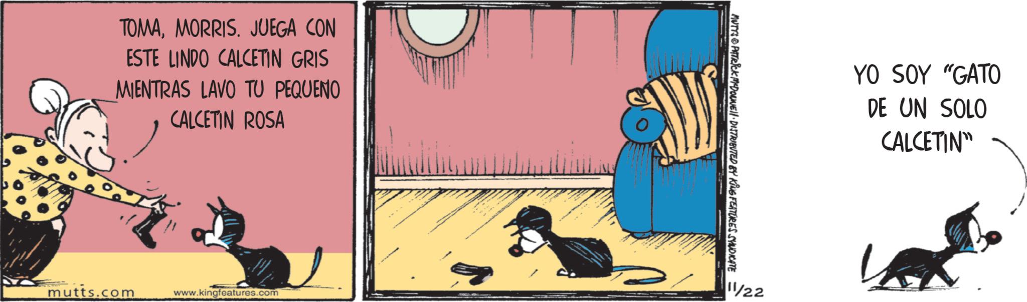 Publication OCR: TOMAMORRIS. JUEGA CON ESTE LINDO CALCETIN GRIS MIENTRAS LAVO TU PEQUENO CALCETIN ROSA mutts.com www.kingfeatures.com MUTYS PATRICK MDOUNEll DISTRIBUTED BY KING FEATURES SYNDICATE 11/22 YO SOY "GATO DE UN SOLO CALCETIN" TOMAMORRIS . JUEGA CON ESTE LINDO CALCETIN GRIS MIENTRAS LAVO TU PEQUENO CALCETIN ROSA mutts.com www.kingfeatures.com MUTYS PATRICK MDOUNEll DISTRIBUTED BY KING FEATURES SYNDICATE 11/22 YO SOY " GATO DE UN SOLO CALCETIN "