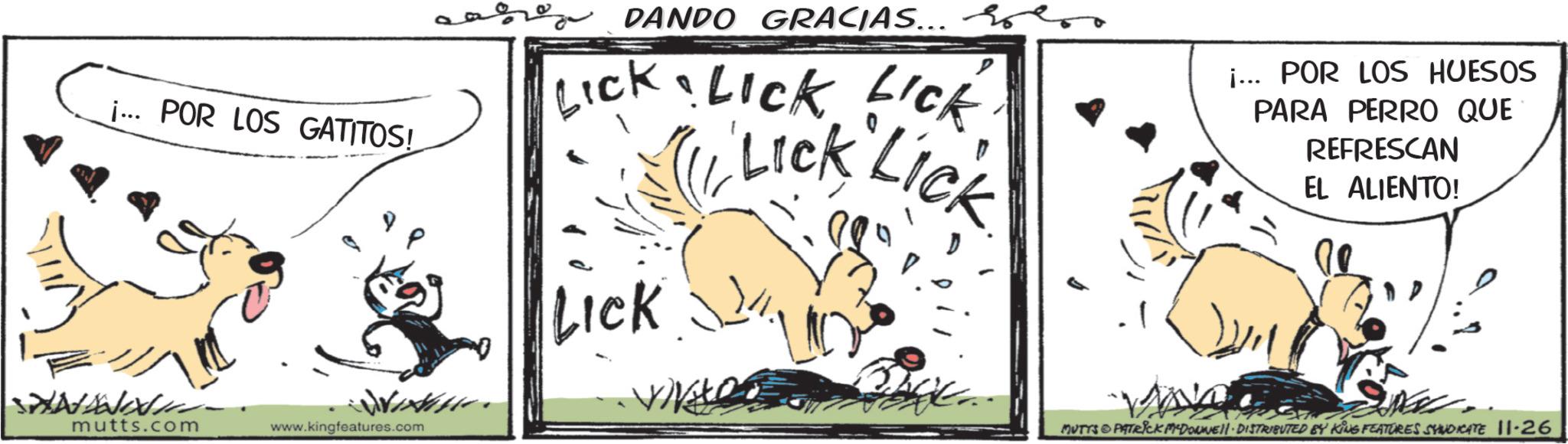 Working animal OCR: i... POR LOS GATITOS! mutts.com www.kingfeatures.com aro DANDO GRACIAS... on Lick Lick LICK Lick Lick LICK i... POR LOS HUESOS PARA PERRO QUE REFRESCAN EL ALIENTO! MUTTS & PATRICK MADONNELL DISTRIBUTED BY KING FEATURES SYNDICATE 11-26 i ... POR LOS GATITOS ! mutts.com www.kingfeatures.com aro DANDO GRACIAS ... on Lick Lick LICK Lick Lick LICK i ... POR LOS HUESOS PARA PERRO QUE REFRESCAN EL ALIENTO ! MUTTS & PATRICK MADONNELL DISTRIBUTED BY KING FEATURES SYNDICATE 11-26
