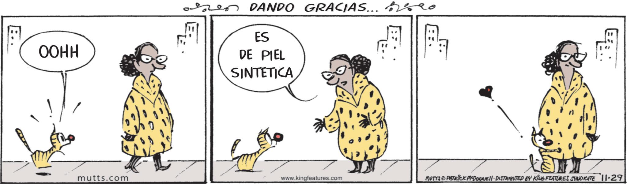 Animated cartoon OCR: OOHH 2 DANDO GRACIAS... O ES DE PIEL SINTETICA mutts.com www.kingfeatures.com MUTYS & PATRICK MYDONNE DISTRIBUTED BY KING FEATURES SYNDICATE 11-29 OOHH 2 DANDO GRACIAS ... O ES DE PIEL SINTETICA mutts.com www.kingfeatures.com MUTYS & PATRICK MYDONNE DISTRIBUTED BY KING FEATURES SYNDICATE 11-29
