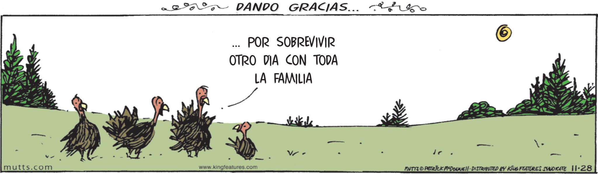 Photo caption OCR: DANDO GRACIAS... POR SOBREVIVIR OTRO DIA CON TODA LA FAMILIA mutts.com www.kingfeatures.com 1. - MUTYS PATRICK MYDORWEll. DISTRIBUTED BY KING FEATURES SYNDICATE 11-28 DANDO GRACIAS ... POR SOBREVIVIR OTRO DIA CON TODA LA FAMILIA mutts.com www.kingfeatures.com 1 . - MUTYS PATRICK MYDORWEll . DISTRIBUTED BY KING FEATURES SYNDICATE 11-28