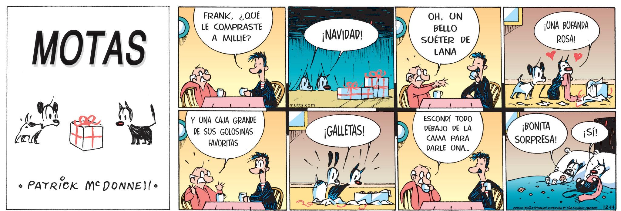 Animated cartoon OCR: ° MOTAS FRANK¿QUÉ LE COMPRASTE A MILLIE? ¡NAVIDAD! OHUN BELLO SUÉTER DE LANA ¡UNA BUFANDA ROSA! PATRICK MCDONNEllo Y UNA CAJA GRANDE DE SUS GOLOSINAS FAVORITAS mutts.com ¡GALLETAS! ESCONDÍ TODO DEBAJO DE LA CAMA PARA DARLE UNA... ¡BONITA SORPRESA! ¡Sí! BUTTS & PATRICK PYDOUNE DISTRIBUTED BY KING FEATURES SYNDICATE 12-14 ° MOTAS FRANK¿ QUÉ LE COMPRASTE A MILLIE ? ¡ NAVIDAD ! OHUN BELLO SUÉTER DE LANA ¡ UNA BUFANDA ROSA ! PATRICK MCDONNEllo Y UNA CAJA GRANDE DE SUS GOLOSINAS FAVORITAS mutts.com ¡ GALLETAS ! ESCONDÍ TODO DEBAJO DE LA CAMA PARA DARLE UNA ... ¡ BONITA SORPRESA ! ¡ Sí ! BUTTS & PATRICK PYDOUNE DISTRIBUTED BY KING FEATURES SYNDICATE 12-14