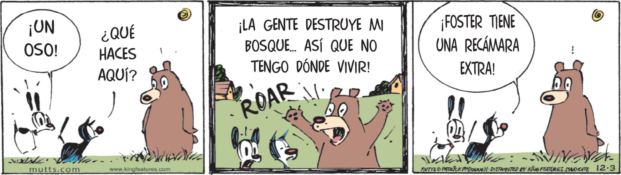 Photo caption OCR: ¡UN ¿QUÉ OSO! HACES AQUÍ? mutts.com www.kingfeatures.com - ¡LA GENTE DESTRUYE MI BOSQUE... ASÍ QUE NO TENGO DÓNDE VIVIR! ¡FOSTER TIENE UNA RECÁMARA EXTRA! ROAR MUTTS & PATRICK MADONNIE!!· DISTRIBUTED BY KING FEATURES SYNDICATE 12.3 ¡ UN ¿ QUÉ OSO ! HACES AQUÍ ? mutts.com www.kingfeatures.com - ¡ LA GENTE DESTRUYE MI BOSQUE ... ASÍ QUE NO TENGO DÓNDE VIVIR ! ¡ FOSTER TIENE UNA RECÁMARA EXTRA ! ROAR MUTTS & PATRICK MADONNIE !! · DISTRIBUTED BY KING FEATURES SYNDICATE 12.3