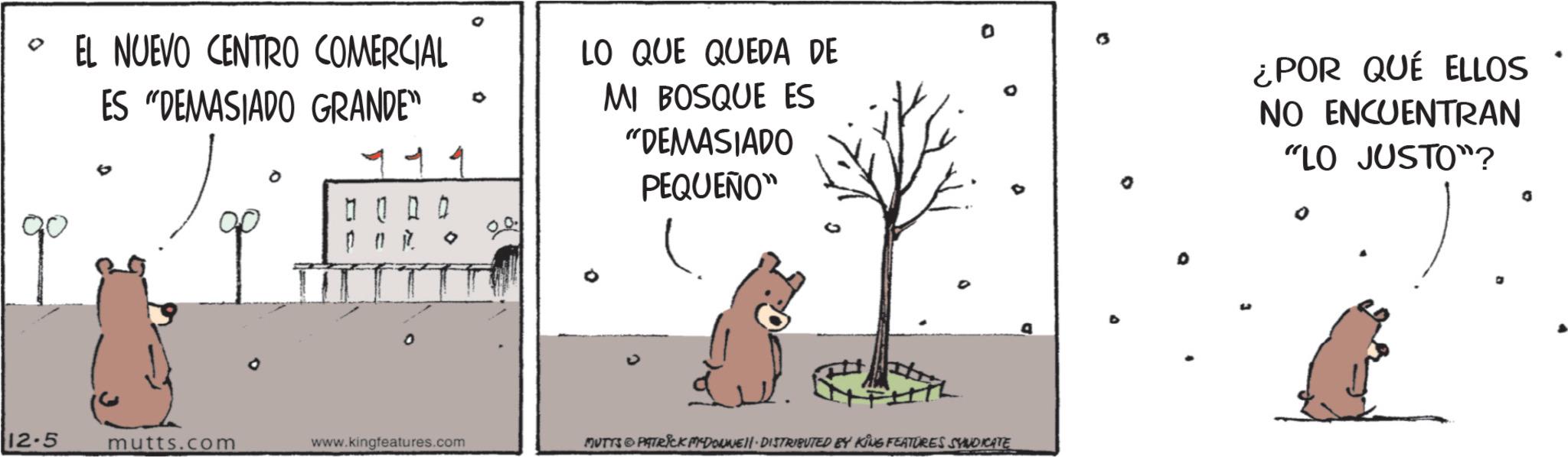 OCR: • EL NUEVO CENTRO COMERCIAL ES "DEMASIADO GRANDE" 0000 O 0 LO QUE QUEDA DE MI BOSQUE ES "DEMASIADO PEQUEÑO" 12.5 mutts.com www.kingfeatures.com MUTTS PATRICK MYDONNELL DISTRIBUTED BY KING FEATURES SYNDICATE D ¿POR QUÉ ELLOS NO ENCUENTRAN "LO JUSTO"? • EL NUEVO CENTRO COMERCIAL ES " DEMASIADO GRANDE " 0000 O 0 LO QUE QUEDA DE MI BOSQUE ES " DEMASIADO PEQUEÑO " 12.5 mutts.com www.kingfeatures.com MUTTS PATRICK MYDONNELL DISTRIBUTED BY KING FEATURES SYNDICATE D ¿ POR QUÉ ELLOS NO ENCUENTRAN " LO JUSTO " ?