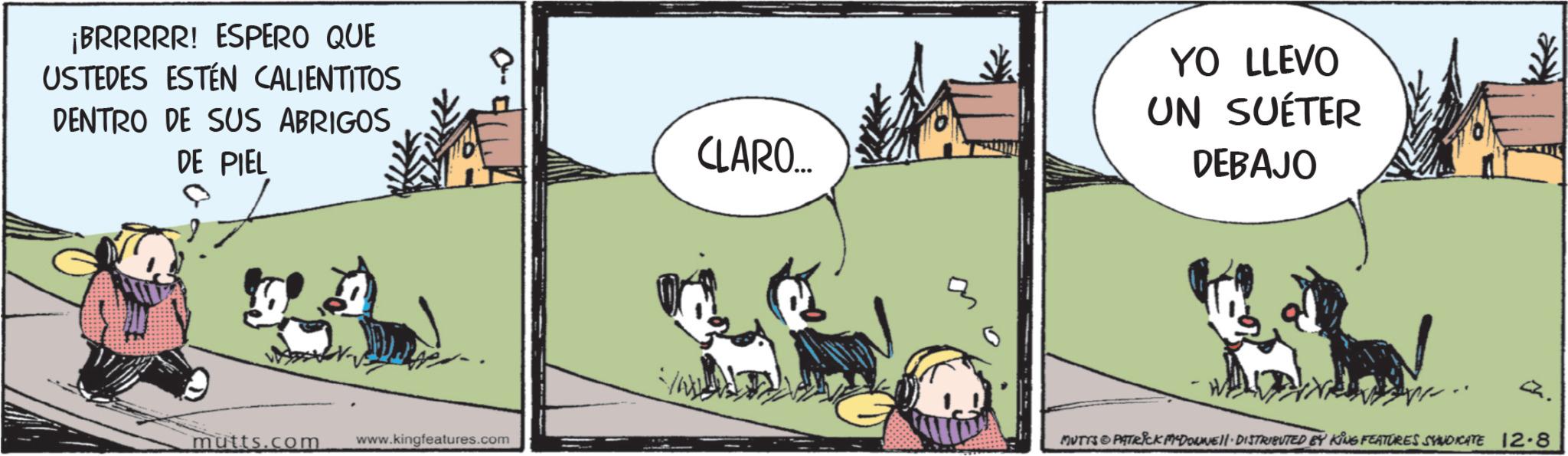 Comic book OCR: ¡BRRRRR! ESPERO QUE USTEDES ESTÉN CALIENTITOS DENTRO DE SUS ABRIGOS DE PIEL 0 24 mutts.com www.kingfeatures.com CLARO... YO LLEVO UN SUÉTER DEBAJO Q. MUTTS PATRICK MADONNELL DISTRIBUTED BY KING FEATURES SYNDICATE 12.8 ¡ BRRRRR ! ESPERO QUE USTEDES ESTÉN CALIENTITOS DENTRO DE SUS ABRIGOS DE PIEL 0 24 mutts.com www.kingfeatures.com CLARO ... YO LLEVO UN SUÉTER DEBAJO Q. MUTTS PATRICK MADONNELL DISTRIBUTED BY KING FEATURES SYNDICATE 12.8