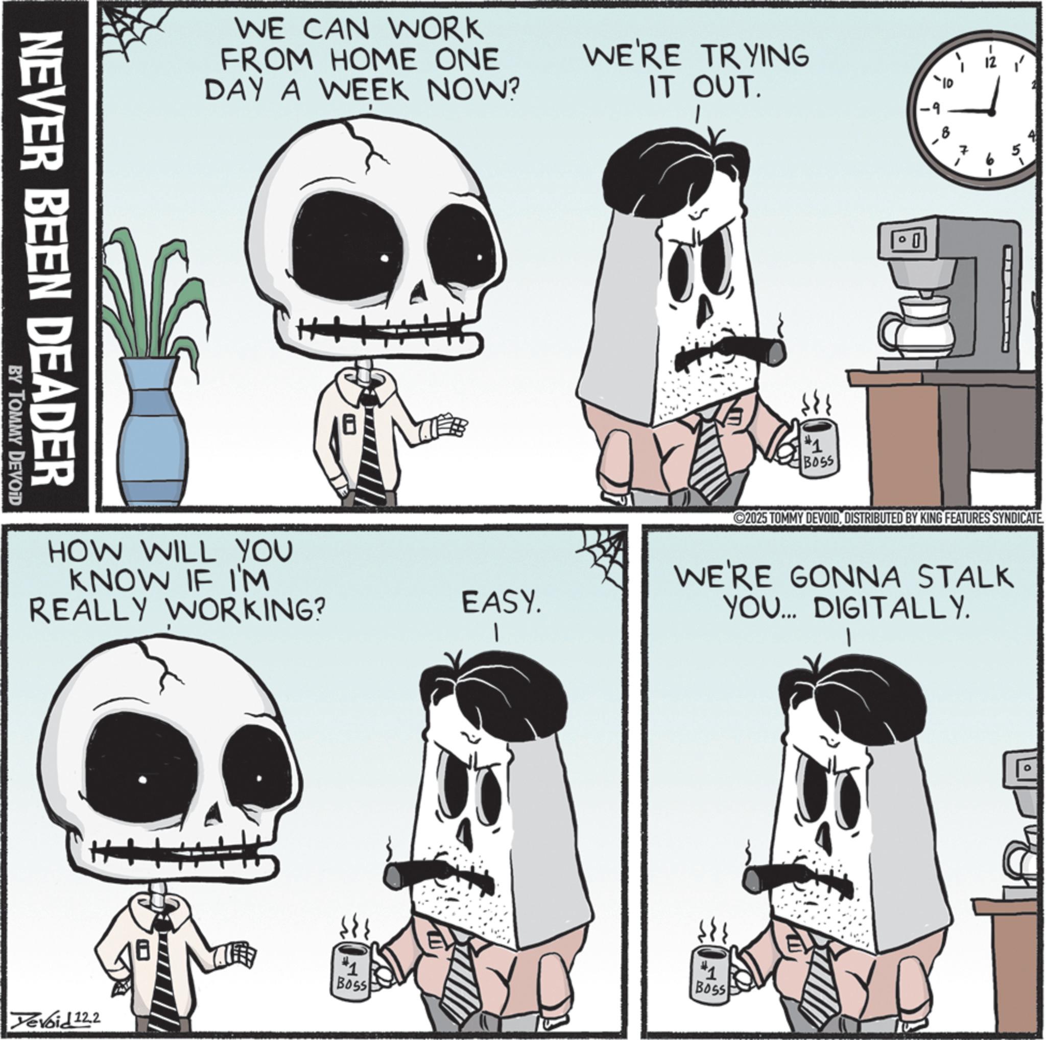 Animated cartoon OCR: WE CAN WORK FROM HOME ONE DAY A WEEK NOW? WE'RE TRYING IT OUT. NEVER BEEN DEADER BY TOMMY DEVOID HOW WILL YOU KNOW IF I'M REALLY WORKING? EASY. Boss Devoid 12.2 -9 #1 BOSS 10' ©2025 TOMMY DEVOIDDISTRIBUTED BY KING FEATURES SYNDICATE WE'RE GONNA STALK YOU... DIGITALLY. *1 Boss WE CAN WORK FROM HOME ONE DAY A WEEK NOW ? WE'RE TRYING IT OUT . NEVER BEEN DEADER BY TOMMY DEVOID HOW WILL YOU KNOW IF I'M REALLY WORKING ? EASY . Boss Devoid 12.2 -9 # 1 BOSS 10 ' © 2025 TOMMY DEVOIDDISTRIBUTED BY KING FEATURES SYNDICATE WE'RE GONNA STALK YOU ... DIGITALLY . * 1 Boss
