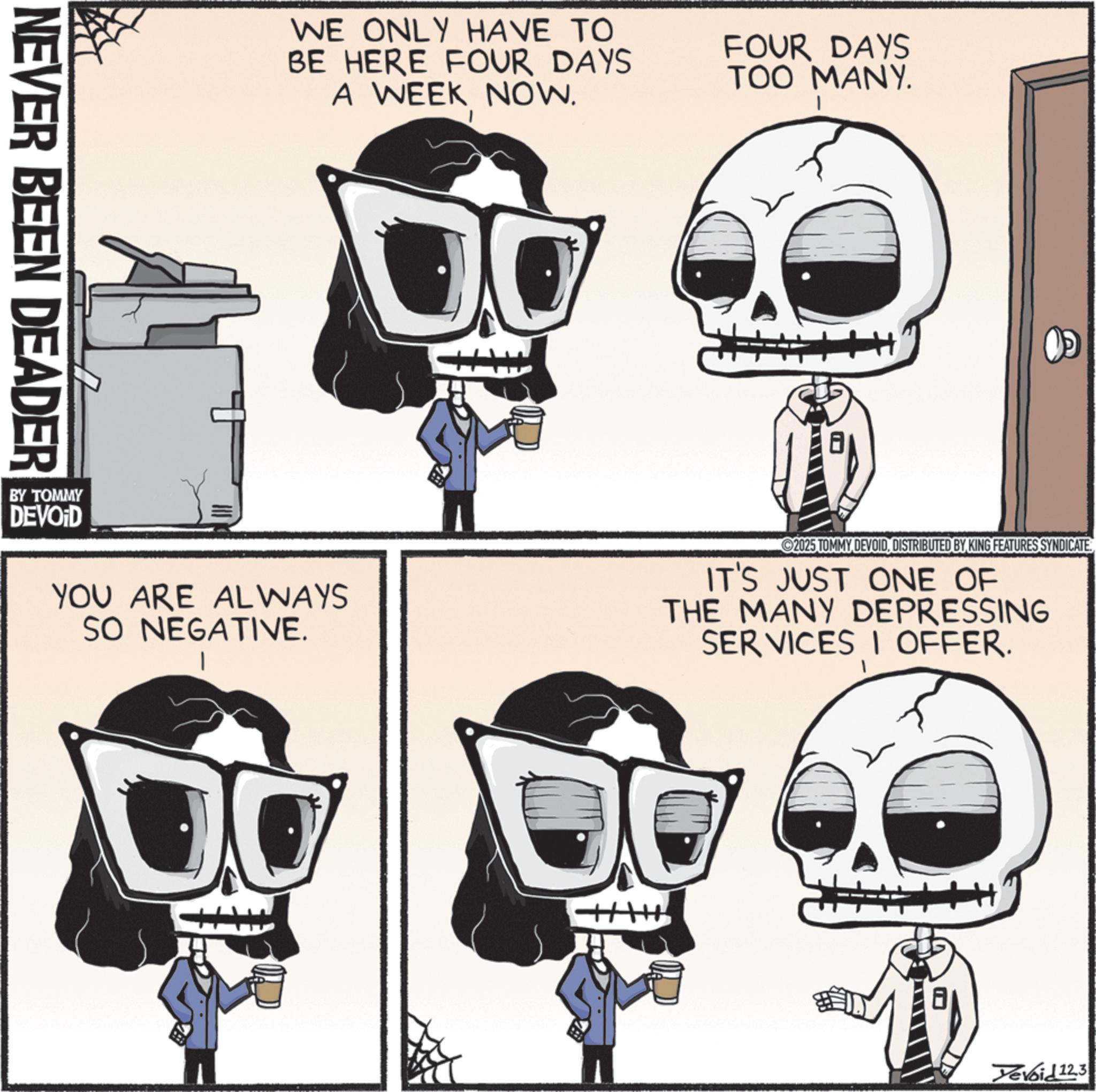 Graphic design OCR: NEVER BEEN DEADER WE ONLY HAVE TO BE HERE FOUR DAYS A WEEK NOW. FOUR DAYS TOO MANY. YOU ARE ALWAYS SO NEGATIVE. 2025 TOMMY DEVOIDDISTRIBUTED BY KING FEATURES SYNDICATE. IT'S JUST ONE OF THE MANY DEPRESSING SERVICES I OFFER. BY TOMMY DEVOID Yevoid 12.3 NEVER BEEN DEADER WE ONLY HAVE TO BE HERE FOUR DAYS A WEEK NOW . FOUR DAYS TOO MANY . YOU ARE ALWAYS SO NEGATIVE . 2025 TOMMY DEVOIDDISTRIBUTED BY KING FEATURES SYNDICATE . IT'S JUST ONE OF THE MANY DEPRESSING SERVICES I OFFER . BY TOMMY DEVOID Yevoid 12.3