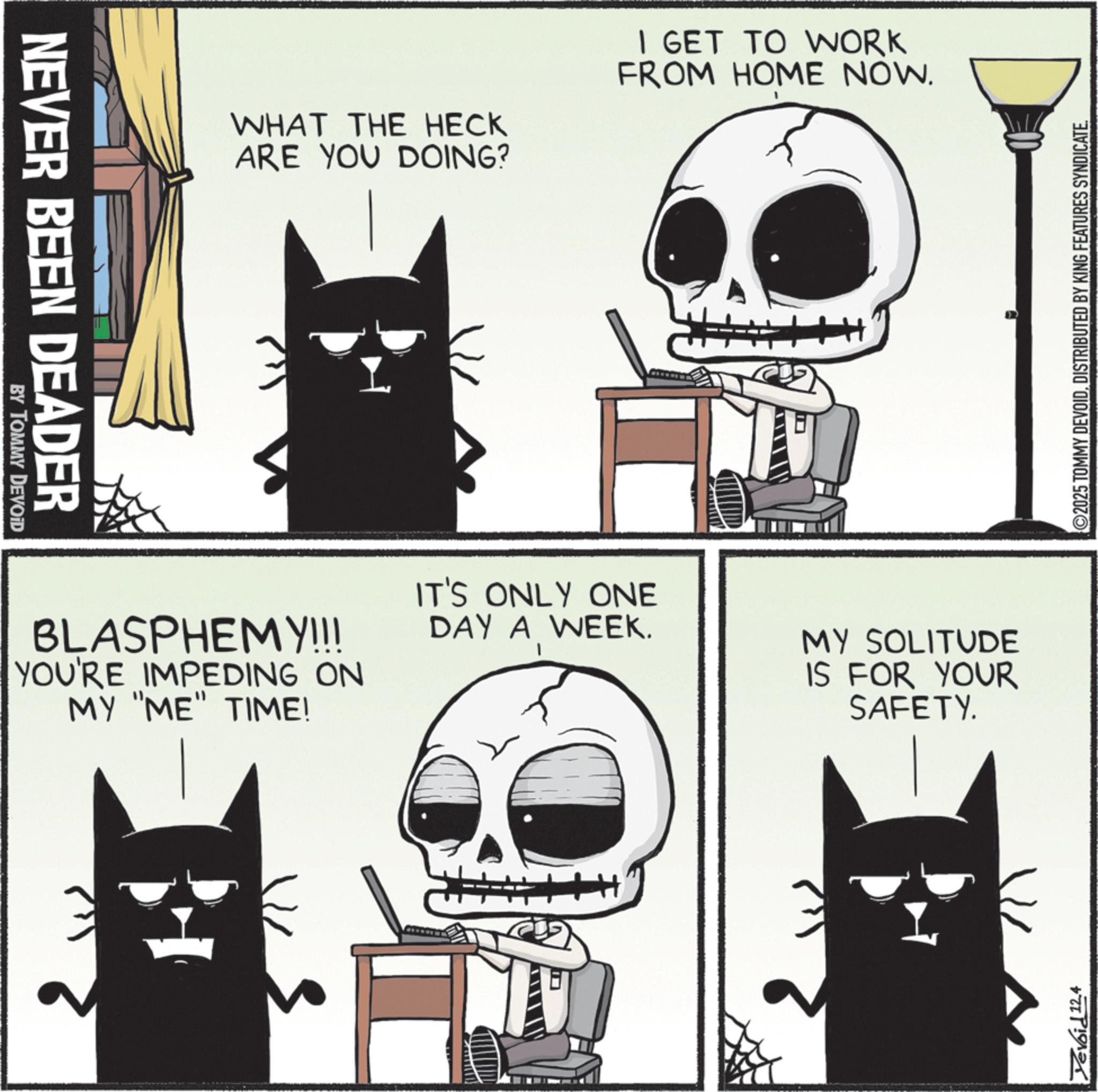 Graphic design OCR: NEVER BEEN DEADER BY TOMMY DEVOID WHAT THE HECK ARE YOU DOING? I GET TO WORK FROM HOME NOW. BLASPHEMY!!! YOU'RE IMPEDING ON MY "ME" TIME! IT'S ONLY ONE DAY A WEEK. MY SOLITUDE IS FOR YOUR SAFETY. Devoid 12.4 2025 TOMMY DEVOIDDISTRIBUTED BY KING FEATURES SYNDICATE. NEVER BEEN DEADER BY TOMMY DEVOID WHAT THE HECK ARE YOU DOING ? I GET TO WORK FROM HOME NOW . BLASPHEMY !!! YOU'RE IMPEDING ON MY " ME " TIME ! IT'S ONLY ONE DAY A WEEK . MY SOLITUDE IS FOR YOUR SAFETY . Devoid 12.4 2025 TOMMY DEVOIDDISTRIBUTED BY KING FEATURES SYNDICATE .