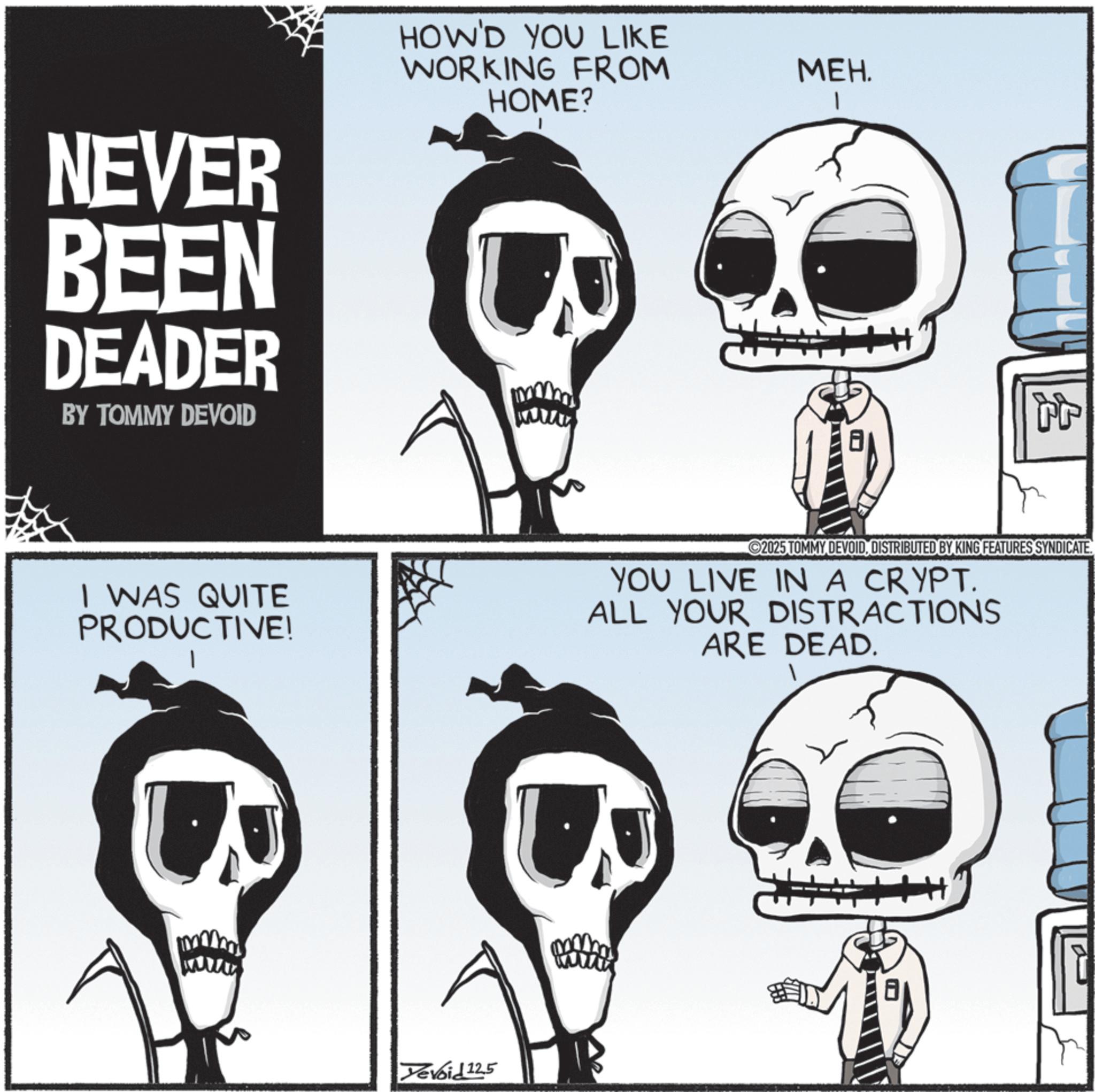 Photo caption OCR: NEVER BEEN DEADER BY TOMMY DEVOID HOW'D YOU LIKE WORKING FROM HOME? MEH. 1 ? I WAS QUITE PRODUCTIVE! 2025 TOMMY DEVOIDDISTRIBUTED BY KING FEATURES SYNDICATE. YOU LIVE IN A CRYPT. ALL YOUR DISTRACTIONS ARE DEAD. U Yevoi£12.5 NEVER BEEN DEADER BY TOMMY DEVOID HOW'D YOU LIKE WORKING FROM HOME ? MEH . 1 ? I WAS QUITE PRODUCTIVE ! 2025 TOMMY DEVOIDDISTRIBUTED BY KING FEATURES SYNDICATE . YOU LIVE IN A CRYPT . ALL YOUR DISTRACTIONS ARE DEAD . U Yevoi £ 12.5