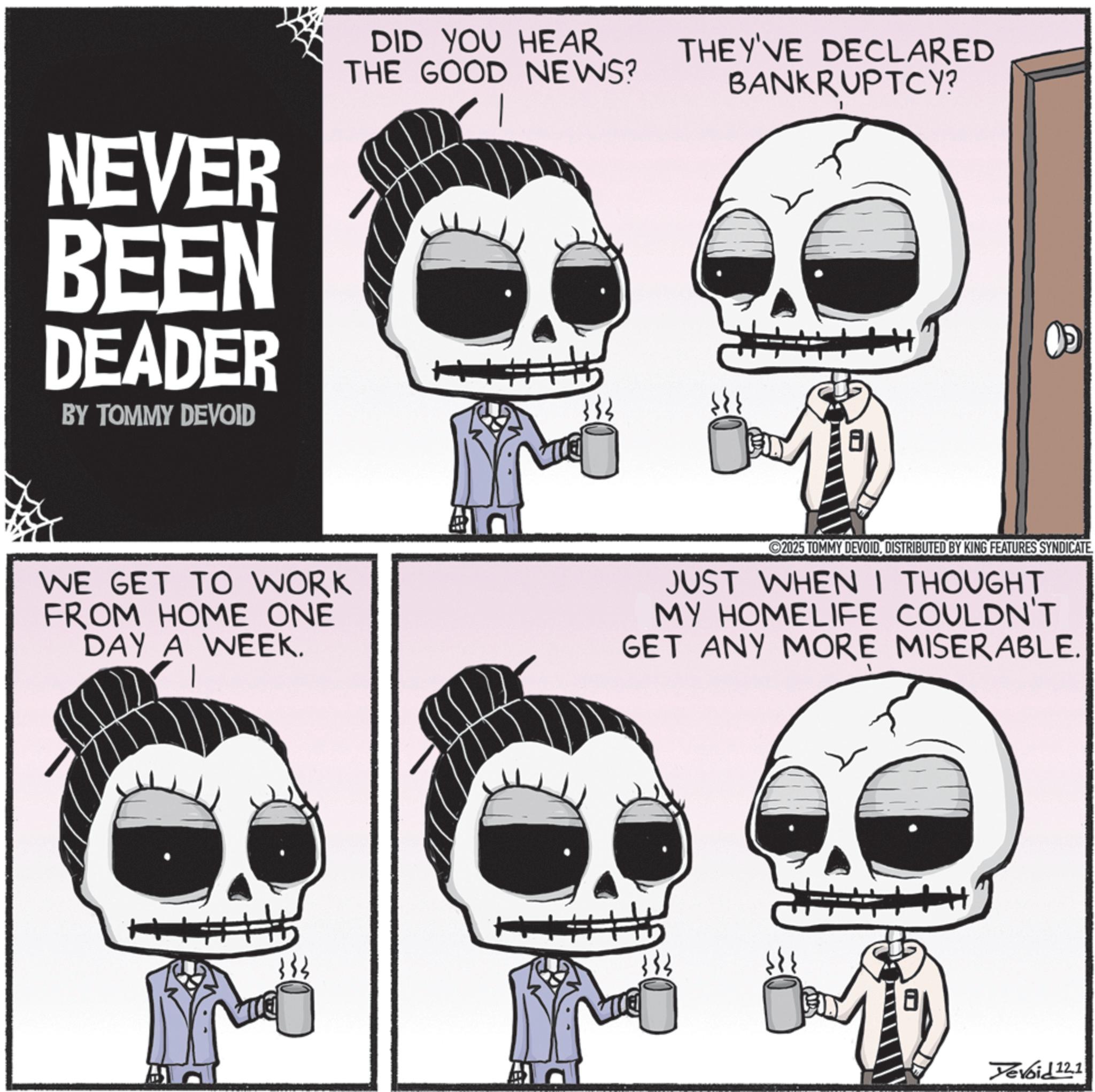 Happiness OCR: NEVER BEEN DEADER BY TOMMY DEVOID DID YOU HEAR THE GOOD NEWS? 333 THEY'VE DECLARED BANKRUPTCY? 1 WE GET TO WORK FROM HOME ONE DAY A WEEK. 2025 TOMMY DEVOIDDISTRIBUTED BY KING FEATURES SYNDICATE. JUST WHEN I THOUGHT MY HOMELIFE COULDN'T GET ANY MORE MISERABLE. Yevoid 12.1 NEVER BEEN DEADER BY TOMMY DEVOID DID YOU HEAR THE GOOD NEWS ? 333 THEY'VE DECLARED BANKRUPTCY ? 1 WE GET TO WORK FROM HOME ONE DAY A WEEK . 2025 TOMMY DEVOIDDISTRIBUTED BY KING FEATURES SYNDICATE . JUST WHEN I THOUGHT MY HOMELIFE COULDN'T GET ANY MORE MISERABLE . Yevoid 12.1