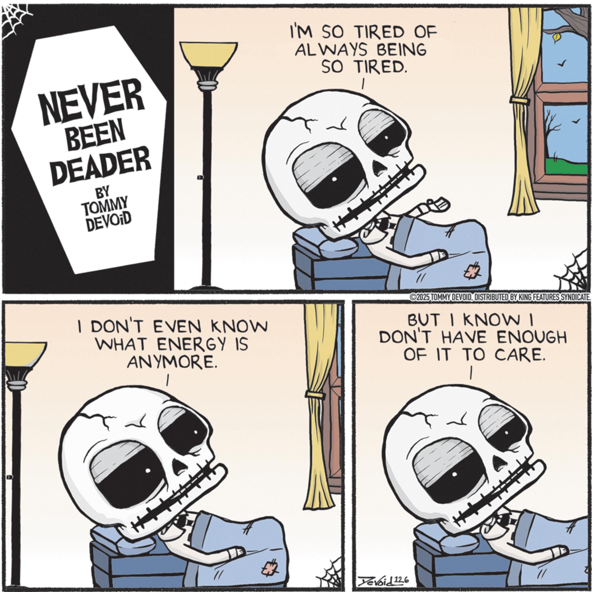 Fiction OCR: NEVER BEEN DEADER BY TOMMY DEVOID I'M SO TIRED OF ALWAYS BEING SO TIRED. I DON'T EVEN KNOW WHAT ENERGY IS ANYMORE. 2025 TOMMY DEVOIDDISTRIBUTED BY KING FEATURES SYNDICATE BUT I KNOW I DON'T HAVE ENOUGH OF IT TO CARE. Tevoid 12.6 ??? NEVER BEEN DEADER BY TOMMY DEVOID I'M SO TIRED OF ALWAYS BEING SO TIRED . I DON'T EVEN KNOW WHAT ENERGY IS ANYMORE . 2025 TOMMY DEVOIDDISTRIBUTED BY KING FEATURES SYNDICATE BUT I KNOW I DON'T HAVE ENOUGH OF IT TO CARE . Tevoid 12.6 ???