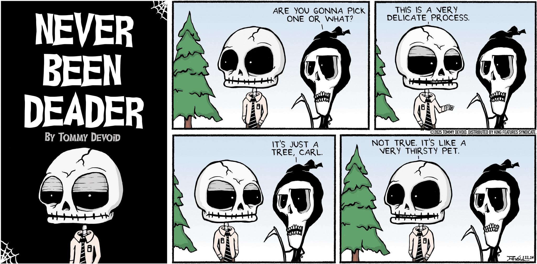 Animated cartoon OCR: NEVER BEEN DEADER BY TOMMY DEVOID ARE YOU GONNA PICK ONE OR WHAT? THIS IS A VERY DELICATE PROCESS. 2025 TOMMY DEVOIDDISTRIBUTED BY KING FEATURES SYNDICATE. IT'S JUST A TREECARL. NOT TRUE. IT'S LIKE A VERY THIRSTY PET. Devoid 12.14 NEVER BEEN DEADER BY TOMMY DEVOID ARE YOU GONNA PICK ONE OR WHAT ? THIS IS A VERY DELICATE PROCESS . 2025 TOMMY DEVOIDDISTRIBUTED BY KING FEATURES SYNDICATE . IT'S JUST A TREECARL . NOT TRUE . IT'S LIKE A VERY THIRSTY PET . Devoid 12.14