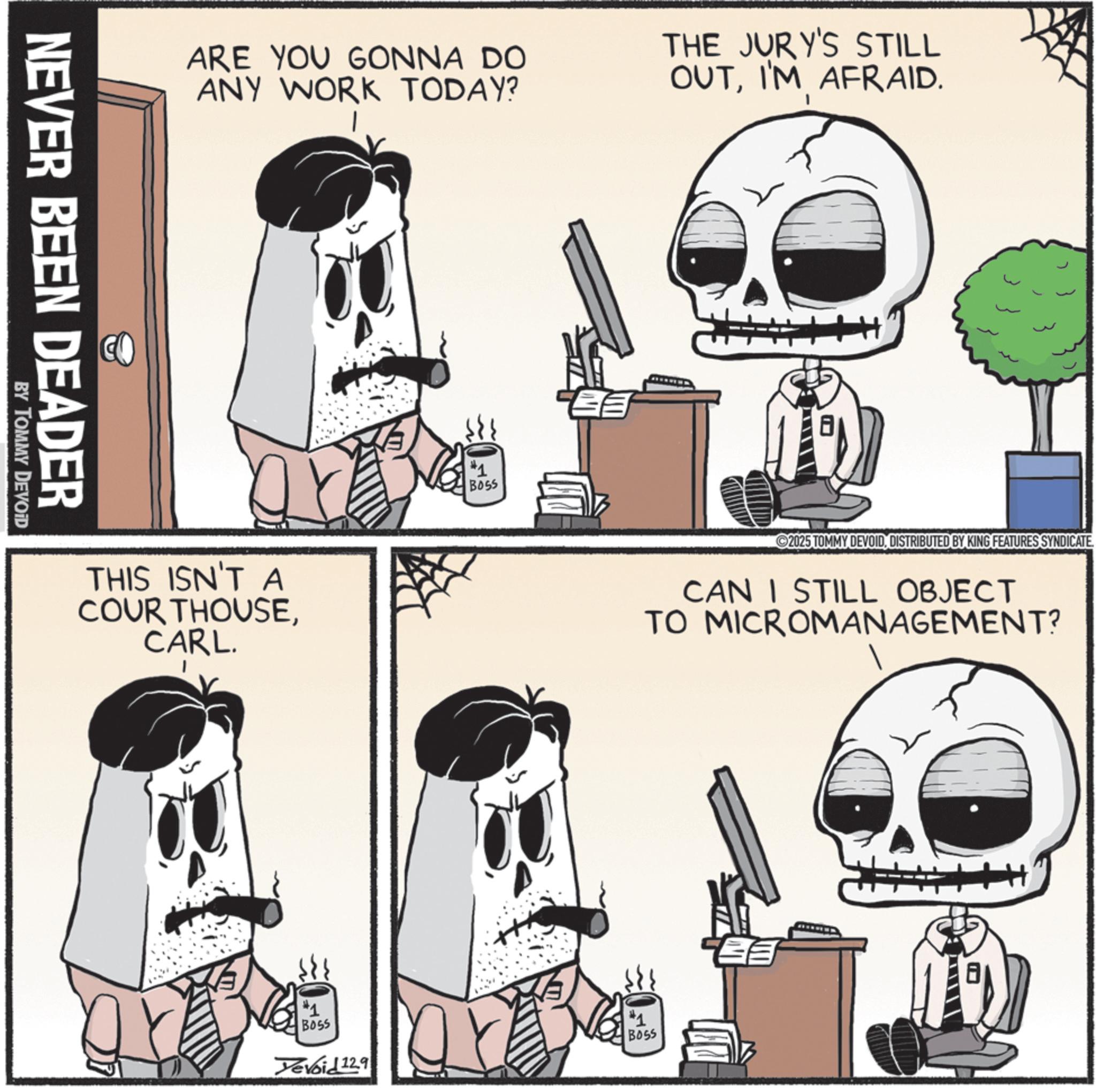 Animated cartoon OCR: NEVER BEEN DEADER BY TOMMY DEVOID ARE YOU GONNA DO ANY WORK TODAY? THE JURY'S STILL OUTI'M AFRAID. THIS ISN'T A COUR THOUSECARL. #1 BOSS Yevoid 12.9 #1 BOSS 2025 TOMMY DEVOIDDISTRIBUTED BY KING FEATURES SYNDICATE CAN I STILL OBJECT TO MICROMANAGEMENT? #1 BOSS NEVER BEEN DEADER BY TOMMY DEVOID ARE YOU GONNA DO ANY WORK TODAY ? THE JURY'S STILL OUTI'M AFRAID . THIS ISN'T A COUR THOUSECARL . # 1 BOSS Yevoid 12.9 # 1 BOSS 2025 TOMMY DEVOIDDISTRIBUTED BY KING FEATURES SYNDICATE CAN I STILL OBJECT TO MICROMANAGEMENT ? # 1 BOSS