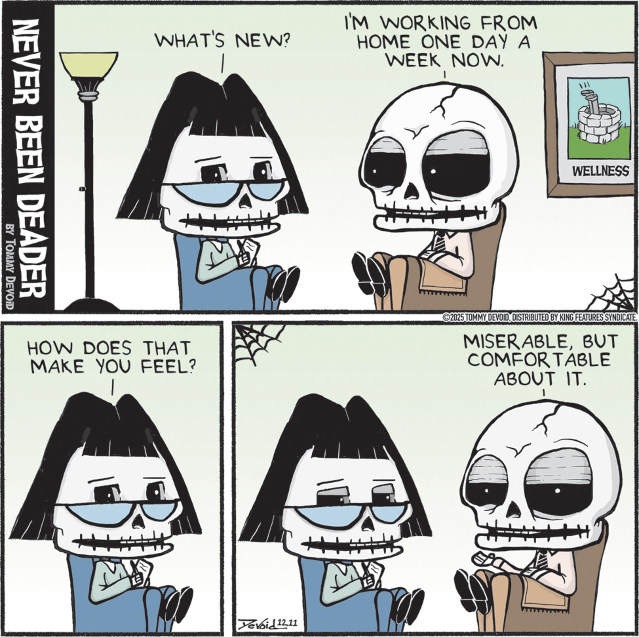 Graphics OCR: NEVER BEEN DEADER BY TOMMY DEVOID WHAT'S NEW? I'M WORKING FROM HOME ONE DAY A WEEK NOW. WELLNESS HOW DOES THAT MAKE YOU FEEL? 2025 TOMMY DEVOIDDISTRIBUTED BY KING FEATURES SYNDICATE. MISERABLEBUT COMFORTABLE ABOUT IT. Yevoid 12.11 M NEVER BEEN DEADER BY TOMMY DEVOID WHAT'S NEW ? I'M WORKING FROM HOME ONE DAY A WEEK NOW . WELLNESS HOW DOES THAT MAKE YOU FEEL ? 2025 TOMMY DEVOIDDISTRIBUTED BY KING FEATURES SYNDICATE . MISERABLEBUT COMFORTABLE ABOUT IT . Yevoid 12.11 M