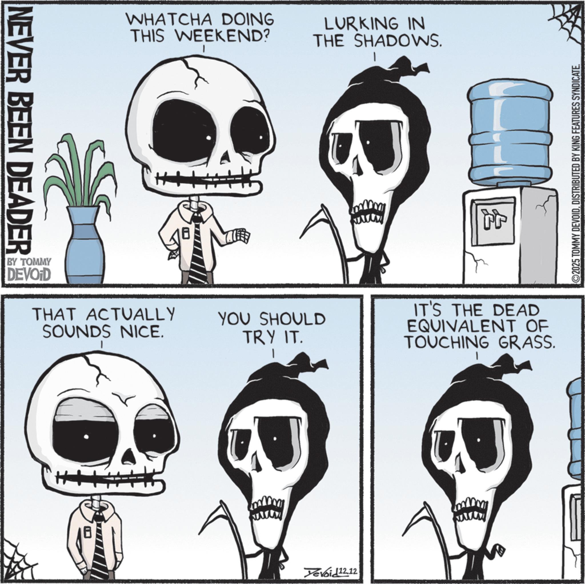 Fiction OCR: NEVER BEEN DEADER WHATCHA DOING THIS WEEKEND? LURKING IN THE SHADOWS. BY TOMMY DEVOID THAT ACTUALLY SOUNDS NICE. YOU SHOULD TRY IT. wwww Devoi£12.12 www ? IT'S THE DEAD EQUIVALENT OF TOUCHING GRASS. ©2025 TOMMY DEVOIDDISTRIBUTED BY KING FEATURES SYNDICATE. NEVER BEEN DEADER WHATCHA DOING THIS WEEKEND ? LURKING IN THE SHADOWS . BY TOMMY DEVOID THAT ACTUALLY SOUNDS NICE . YOU SHOULD TRY IT . wwww Devoi £ 12.12 www ? IT'S THE DEAD EQUIVALENT OF TOUCHING GRASS . © 2025 TOMMY DEVOIDDISTRIBUTED BY KING FEATURES SYNDICATE .