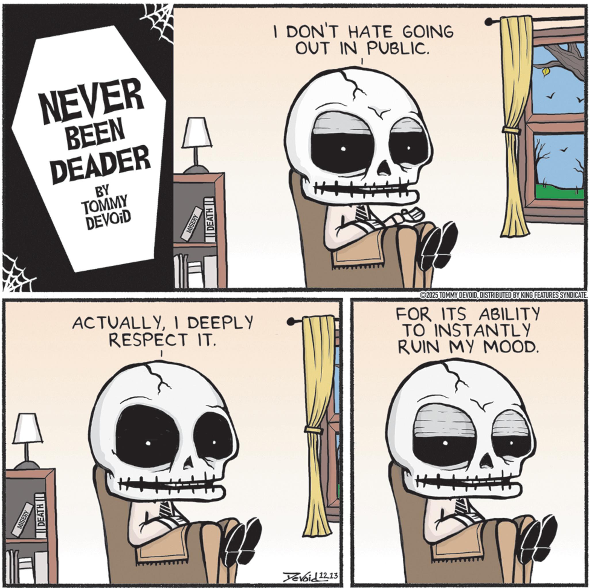 Photo caption OCR: MISERY DEATH I NEVER BEEN DEADER BY TOMMY DEVOID I DON'T HATE GOING OUT IN PUBLIC. MISERY DEATH ACTUALLYI DEEPLY RESPECT IT. FOR ITS ABILITY TO INSTANTLY RUIN MY MOOD. evoid 12.13 2025 TOMMY DEVOIDDISTRIBUTED BY KING FEATURES SYNDICATE MISERY DEATH I NEVER BEEN DEADER BY TOMMY DEVOID I DON'T HATE GOING OUT IN PUBLIC . MISERY DEATH ACTUALLYI DEEPLY RESPECT IT . FOR ITS ABILITY TO INSTANTLY RUIN MY MOOD . evoid 12.13 2025 TOMMY DEVOIDDISTRIBUTED BY KING FEATURES SYNDICATE