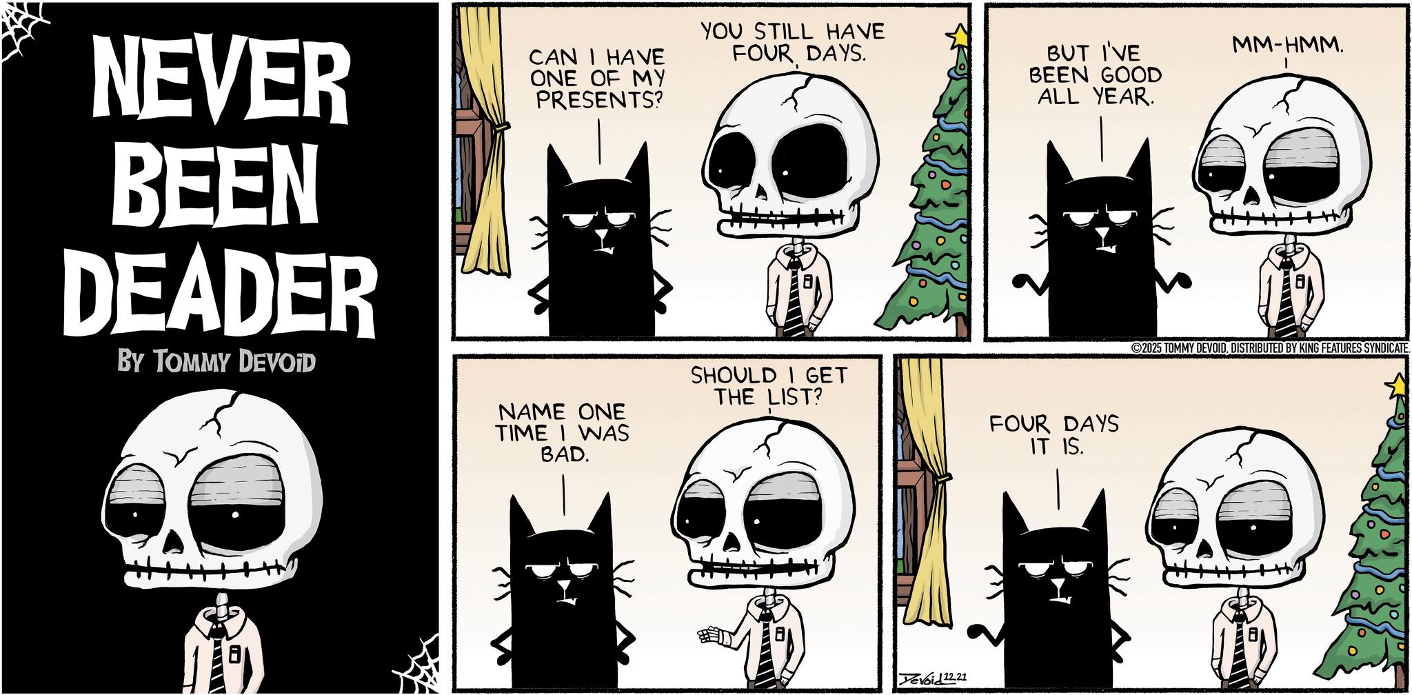 Fictional character OCR: NEVER BEEN DEADER BY TOMMY DEVOID ? CAN I HAVE ONE OF MY PRESENTS? YOU STILL HAVE FOUR DAYS. BUT I'VE BEEN GOOD ALL YEAR. NAME ONE TIME I WAS BAD. SHOULD I GET THE LIST? FOUR DAYS IT IS. Yevoid12.21 MM-HMM. 2025 TOMMY DEVOIDDISTRIBUTED BY KING FEATURES SYNDICATE. ??? NEVER BEEN DEADER BY TOMMY DEVOID ? CAN I HAVE ONE OF MY PRESENTS ? YOU STILL HAVE FOUR DAYS . BUT I'VE BEEN GOOD ALL YEAR . NAME ONE TIME I WAS BAD . SHOULD I GET THE LIST ? FOUR DAYS IT IS . Yevoid12.21 MM - HMM . 2025 TOMMY DEVOIDDISTRIBUTED BY KING FEATURES SYNDICATE . ???
