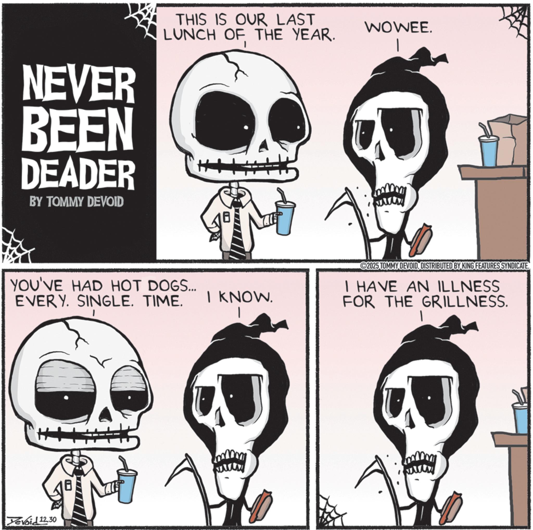Graphics OCR: NEVER BEEN DEADER BY TOMMY DEVOID THIS IS OUR LAST LUNCH OF THE YEAR. ++ YOU'VE HAD HOT DOGS... EVERY. SINGLE. TIME. Devoid 12.30 WOWEE. 2025 TOMMY DEVOIDDISTRIBUTED BY KING FEATURES SYNDICATE. I KNOW. I HAVE AN ILLNESS FOR THE GRILLNESS. www www NEVER BEEN DEADER BY TOMMY DEVOID THIS IS OUR LAST LUNCH OF THE YEAR . ++ YOU'VE HAD HOT DOGS ... EVERY . SINGLE . TIME . Devoid 12.30 WOWEE . 2025 TOMMY DEVOIDDISTRIBUTED BY KING FEATURES SYNDICATE . I KNOW . I HAVE AN ILLNESS FOR THE GRILLNESS . www www