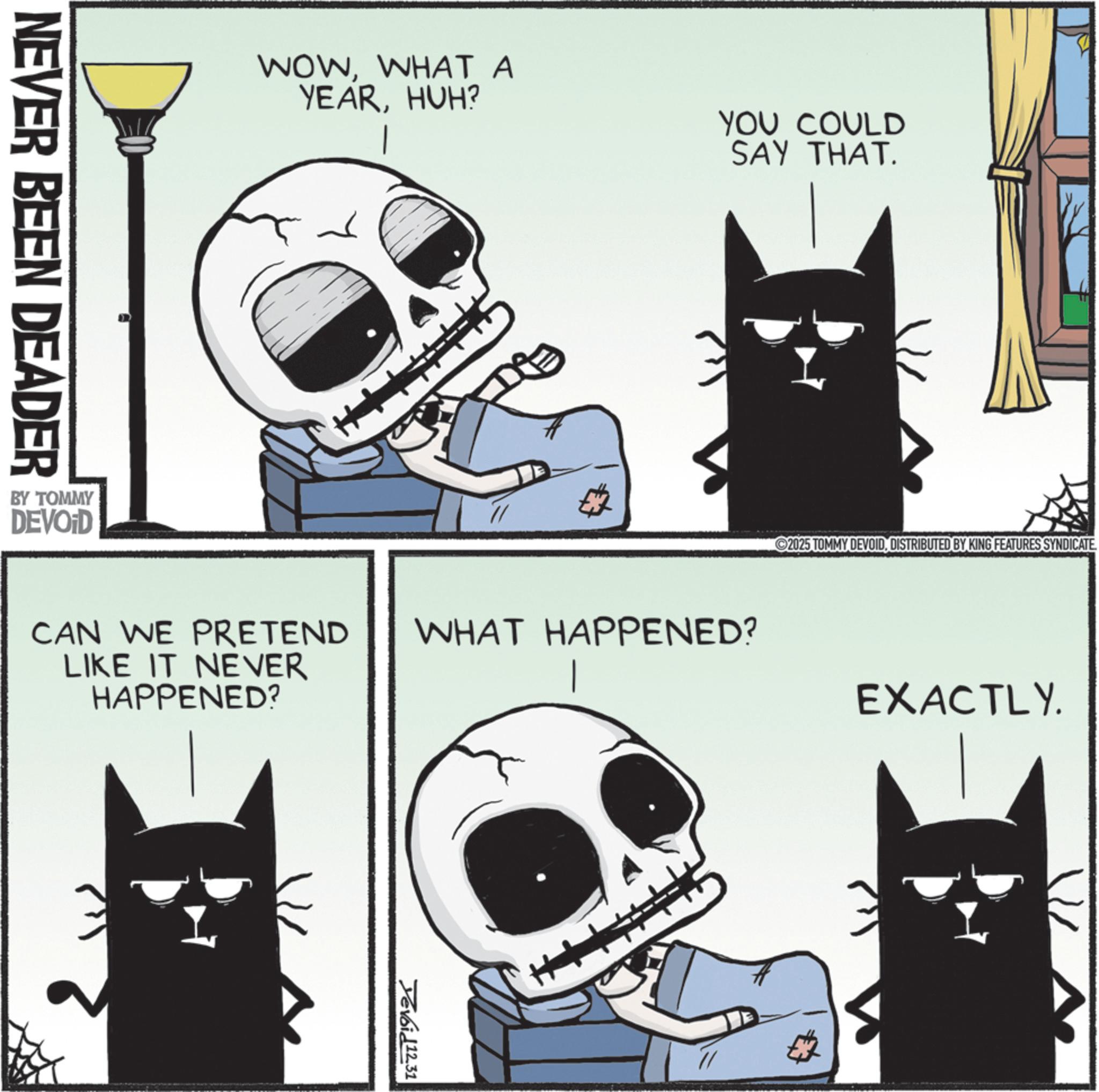 Fiction OCR: NEVER BEEN DEADER BY TOMMY DEVOID WOWWHAT A YEARHUH? YOU COULD SAY THAT. ??? 2025 TOMMY DEVOIDDISTRIBUTED BY KING FEATURES SYNDICATE CAN WE PRETEND LIKE IT NEVER HAPPENED? WHAT HAPPENED? Devoid12.31 EXACTLY. NEVER BEEN DEADER BY TOMMY DEVOID WOWWHAT A YEARHUH ? YOU COULD SAY THAT . ??? 2025 TOMMY DEVOIDDISTRIBUTED BY KING FEATURES SYNDICATE CAN WE PRETEND LIKE IT NEVER HAPPENED ? WHAT HAPPENED ? Devoid12.31 EXACTLY .