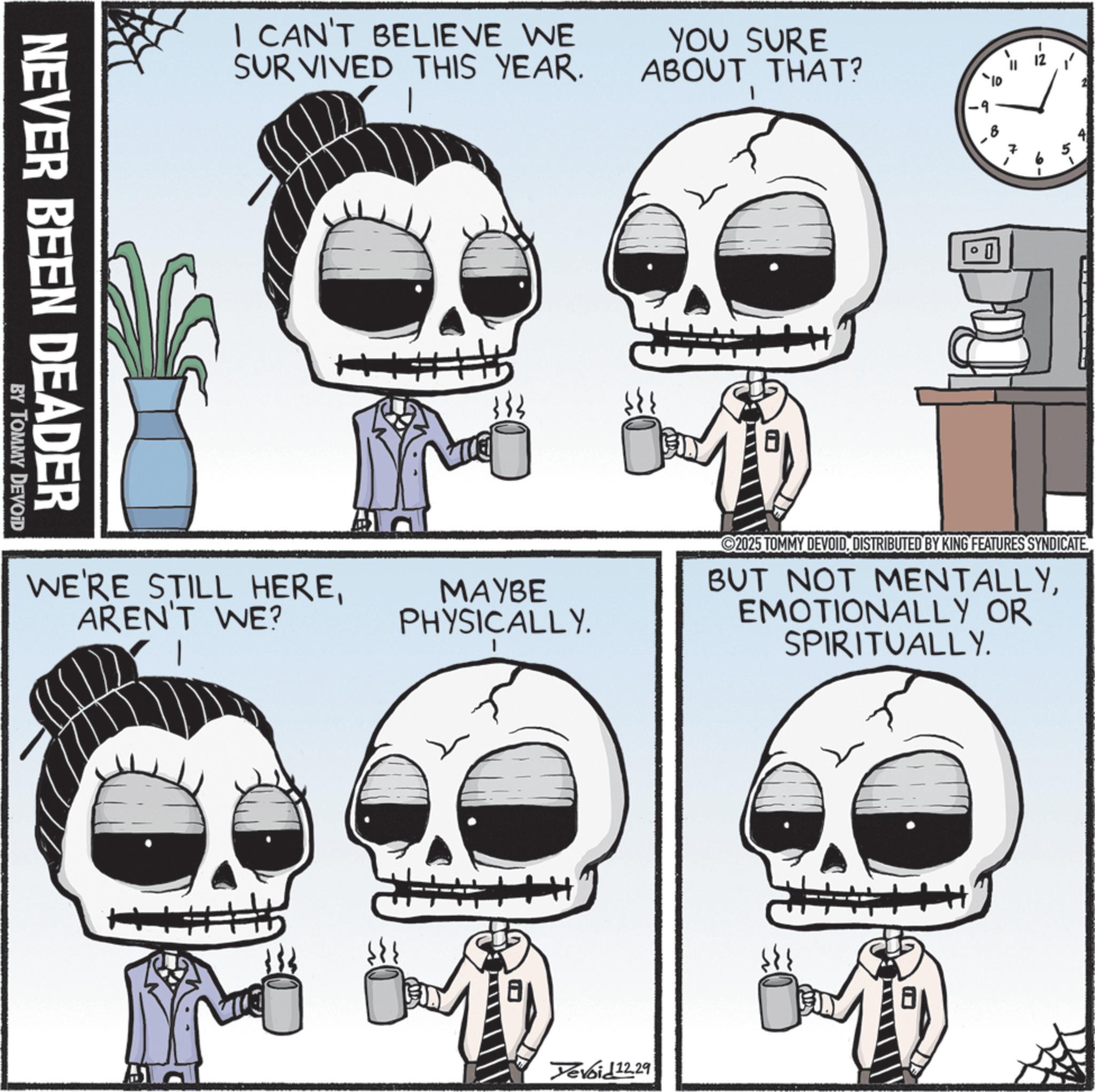 Bone OCR: I CAN'T BELIEVE WE SURVIVED THIS YEAR. YOU SURE ABOUT THAT? NEVER BEEN DEADER BY TOMMY DEVOID WE'RE STILL HEREAREN'T WE? MAYBE PHYSICALLY. 00 10 0 2025 TOMMY DEVOIDDISTRIBUTED BY KING FEATURES SYNDICATE BUT NOT MENTALLYEMOTIONALLY OR SPIRITUALLY. Tevoid12.29 I CAN'T BELIEVE WE SURVIVED THIS YEAR . YOU SURE ABOUT THAT ? NEVER BEEN DEADER BY TOMMY DEVOID WE'RE STILL HEREAREN'T WE ? MAYBE PHYSICALLY . 00 10 0 2025 TOMMY DEVOIDDISTRIBUTED BY KING FEATURES SYNDICATE BUT NOT MENTALLYEMOTIONALLY OR SPIRITUALLY . Tevoid12.29