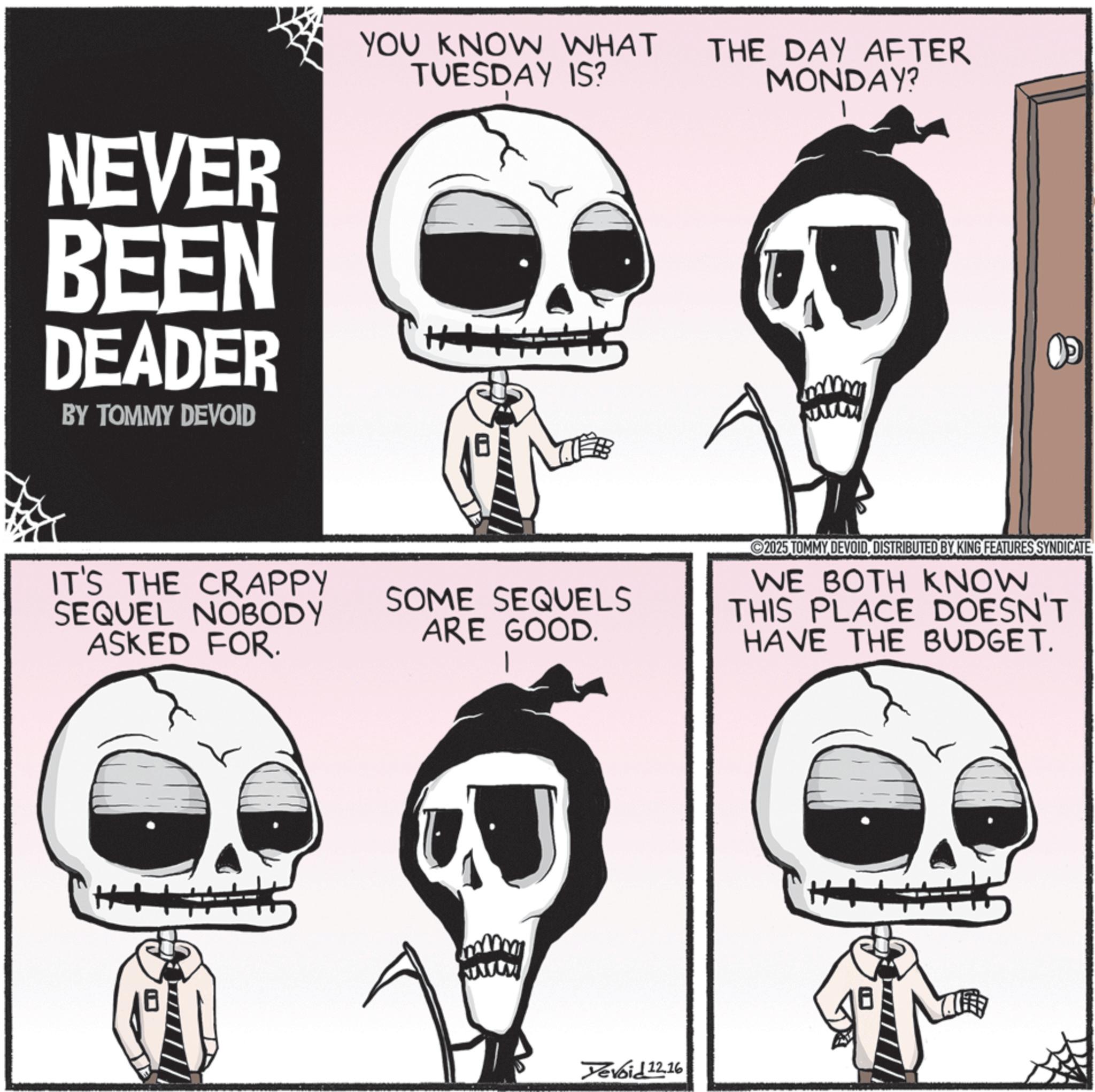 Graphics OCR: NEVER BEEN DEADER BY TOMMY DEVOID YOU KNOW WHAT THE DAY AFTER TUESDAY IS? MONDAY? wwwww IT'S THE CRAPPY SEQUEL NOBODY ASKED FOR. SOME SEQUELS ARE GOOD. www Devoid 12.16 2025 TOMMY DEVOIDDISTRIBUTED BY KING FEATURES SYNDICATE WE BOTH KNOW THIS PLACE DOESN'T HAVE THE BUDGET. NEVER BEEN DEADER BY TOMMY DEVOID YOU KNOW WHAT THE DAY AFTER TUESDAY IS ? MONDAY ? wwwww IT'S THE CRAPPY SEQUEL NOBODY ASKED FOR . SOME SEQUELS ARE GOOD . www Devoid 12.16 2025 TOMMY DEVOIDDISTRIBUTED BY KING FEATURES SYNDICATE WE BOTH KNOW THIS PLACE DOESN'T HAVE THE BUDGET .