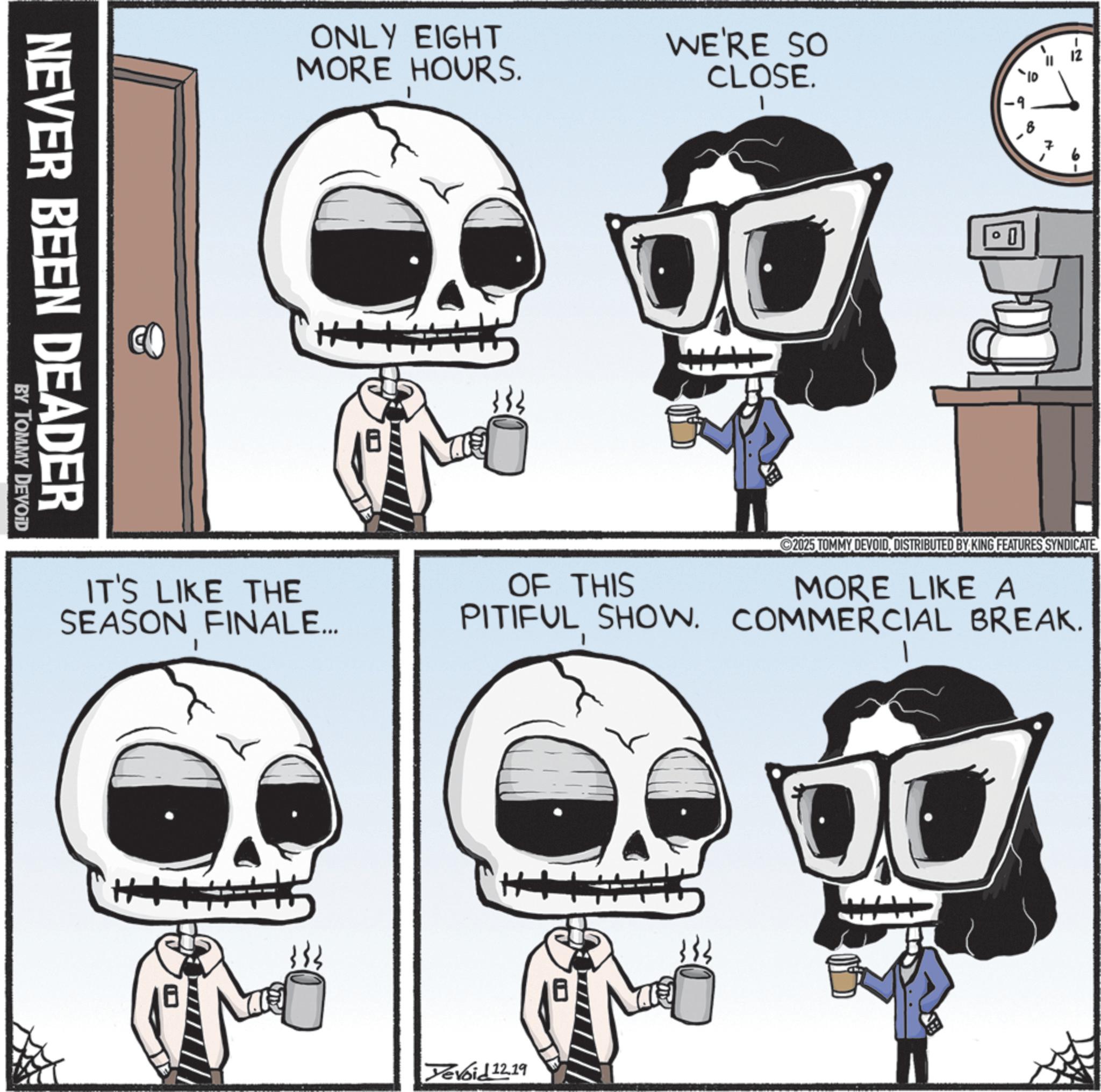Graphic design OCR: NEVER BEEN DEADER BY TOMMY DEVOID ONLY EIGHT MORE HOURS. WE'RE SO CLOSE. ++ IT'S LIKE THE SEASON FINALE... N OF THIS PITIFUL SHOW. 2025 TOMMY DEVOIDDISTRIBUTED BY KING FEATURES SYNDICATE MORE LIKE A COMMERCIAL BREAK. 1 Devoid 12.19 OL NEVER BEEN DEADER BY TOMMY DEVOID ONLY EIGHT MORE HOURS . WE'RE SO CLOSE . ++ IT'S LIKE THE SEASON FINALE ... N OF THIS PITIFUL SHOW . 2025 TOMMY DEVOIDDISTRIBUTED BY KING FEATURES SYNDICATE MORE LIKE A COMMERCIAL BREAK . 1 Devoid 12.19 OL