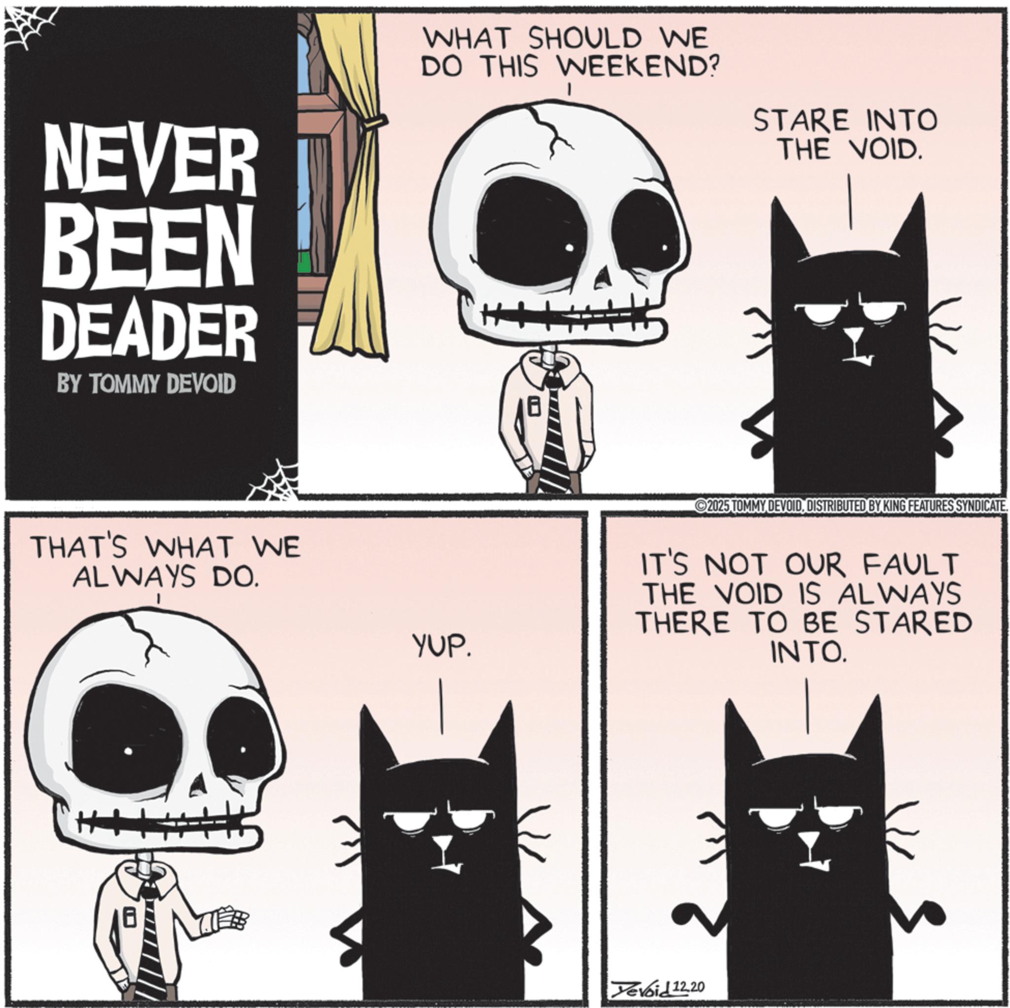 Graphic design OCR: NEVER BEEN DEADER BY TOMMY DEVOID WHAT SHOULD WE DO THIS WEEKEND? STARE INTO THE VOID. THAT'S WHAT WE ALWAYS DO. YUP. 2025 TOMMY DEVOIDDISTRIBUTED BY KING FEATURES SYNDICATE. IT'S NOT OUR FAULT THE VOID IS ALWAYS THERE TO BE STARED INTO. Yevoid 12.20 NEVER BEEN DEADER BY TOMMY DEVOID WHAT SHOULD WE DO THIS WEEKEND ? STARE INTO THE VOID . THAT'S WHAT WE ALWAYS DO . YUP . 2025 TOMMY DEVOIDDISTRIBUTED BY KING FEATURES SYNDICATE . IT'S NOT OUR FAULT THE VOID IS ALWAYS THERE TO BE STARED INTO . Yevoid 12.20