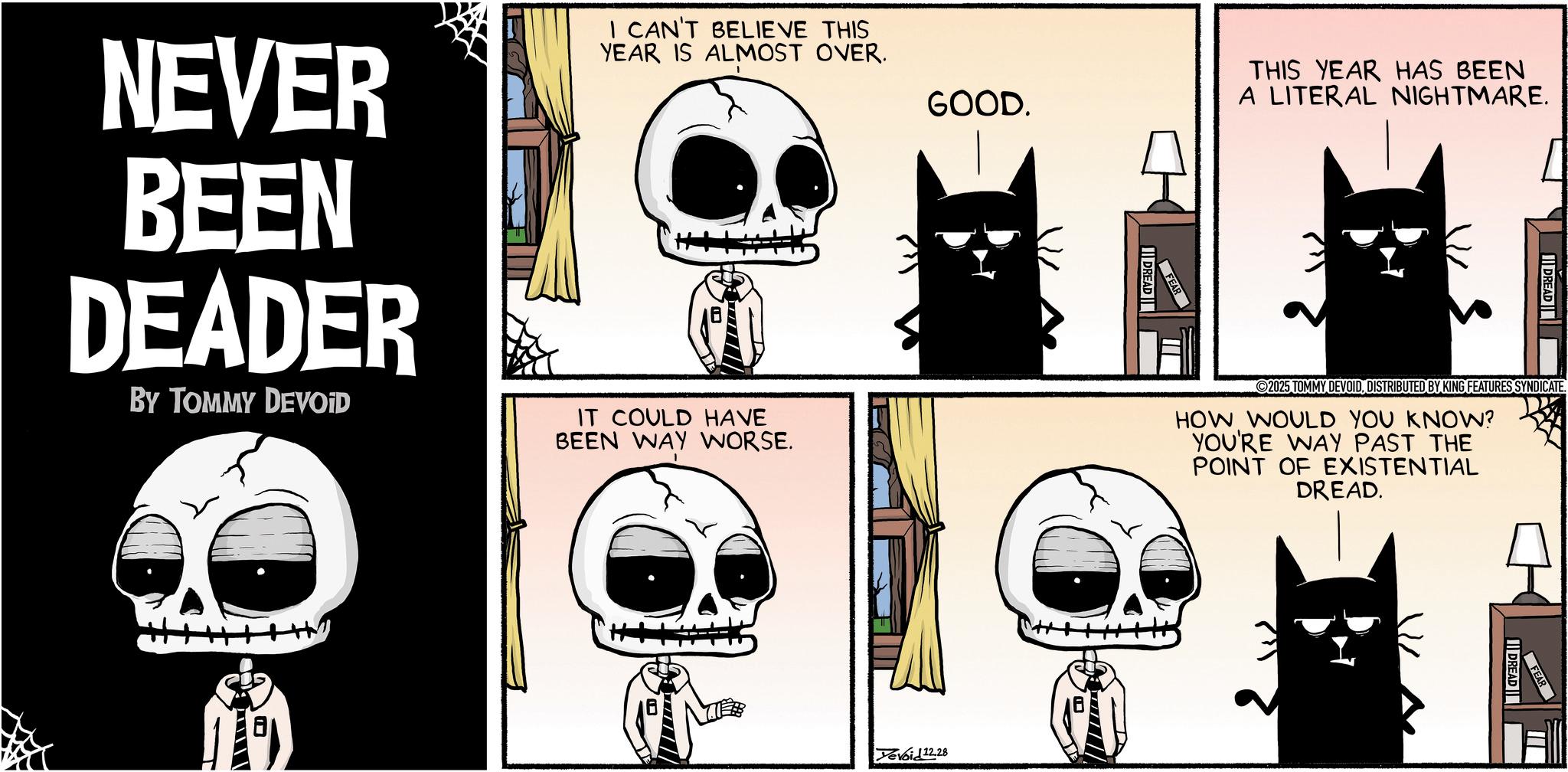 Graphics OCR: NEVER BEEN DEADER BY TOMMY DEVOID I CAN'T BELIEVE THIS YEAR IS ALMOST OVER. IT COULD HAVE BEEN WAY WORSE. GOOD. DREAD FEAR THIS YEAR HAS BEEN A LITERAL NIGHTMARE. DREAD 2025 TOMMY DEVOIDDISTRIBUTED BY KING FEATURES SYNDICATE. HOW WOULD YOU KNOW? YOU'RE WAY PAST THE POINT OF EXISTENTIAL DREAD. Yevoid 12.28 DREAD NEVER BEEN DEADER BY TOMMY DEVOID I CAN'T BELIEVE THIS YEAR IS ALMOST OVER . IT COULD HAVE BEEN WAY WORSE . GOOD . DREAD FEAR THIS YEAR HAS BEEN A LITERAL NIGHTMARE . DREAD 2025 TOMMY DEVOIDDISTRIBUTED BY KING FEATURES SYNDICATE . HOW WOULD YOU KNOW ? YOU'RE WAY PAST THE POINT OF EXISTENTIAL DREAD . Yevoid 12.28 DREAD