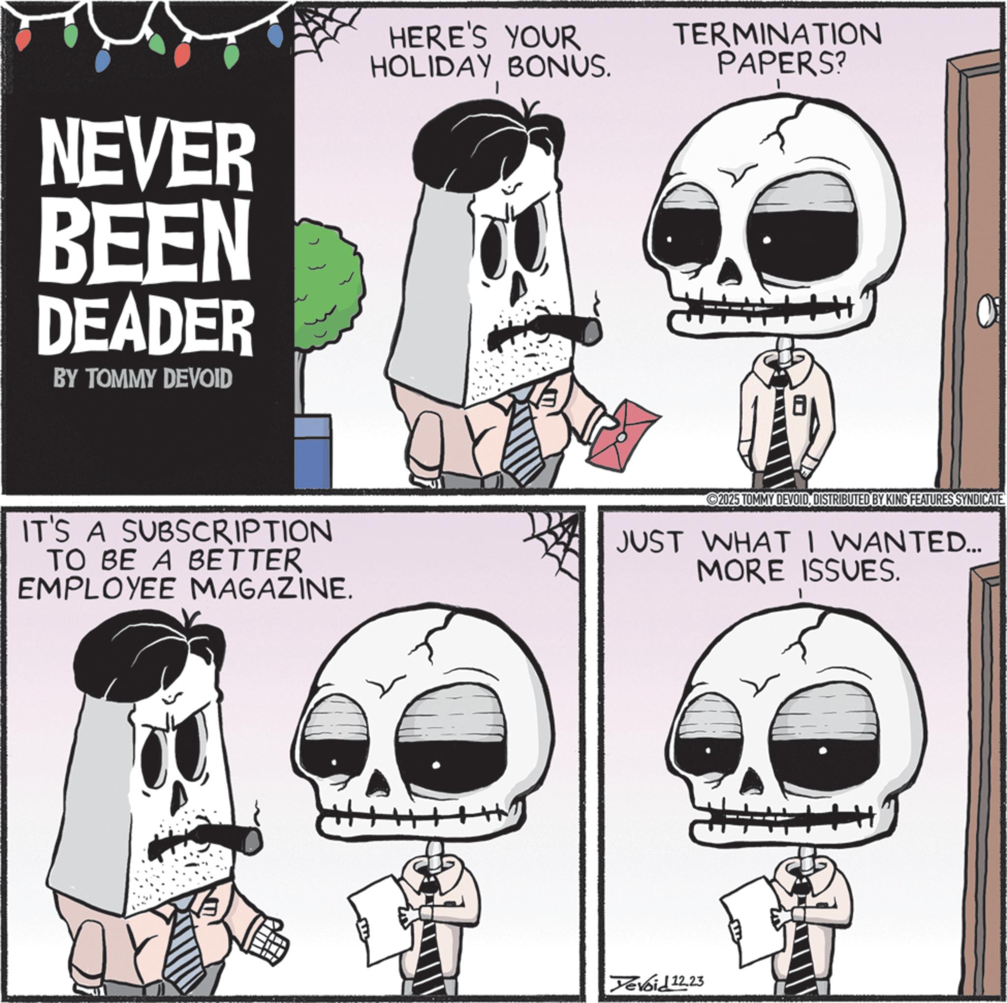Graphic design OCR: NEVER BEEN DEADER BY TOMMY DEVOID HERE'S YOUR HOLIDAY BONUS. TERMINATION PAPERS? IT'S A SUBSCRIPTION TO BE A BETTER EMPLOYEE MAGAZINE. 2025 TOMMY DEVOIDDISTRIBUTED BY KING FEATURES SYNDICATE JUST WHAT I WANTED... MORE ISSUES. Tevoid 12.23 NEVER BEEN DEADER BY TOMMY DEVOID HERE'S YOUR HOLIDAY BONUS . TERMINATION PAPERS ? IT'S A SUBSCRIPTION TO BE A BETTER EMPLOYEE MAGAZINE . 2025 TOMMY DEVOIDDISTRIBUTED BY KING FEATURES SYNDICATE JUST WHAT I WANTED ... MORE ISSUES . Tevoid 12.23